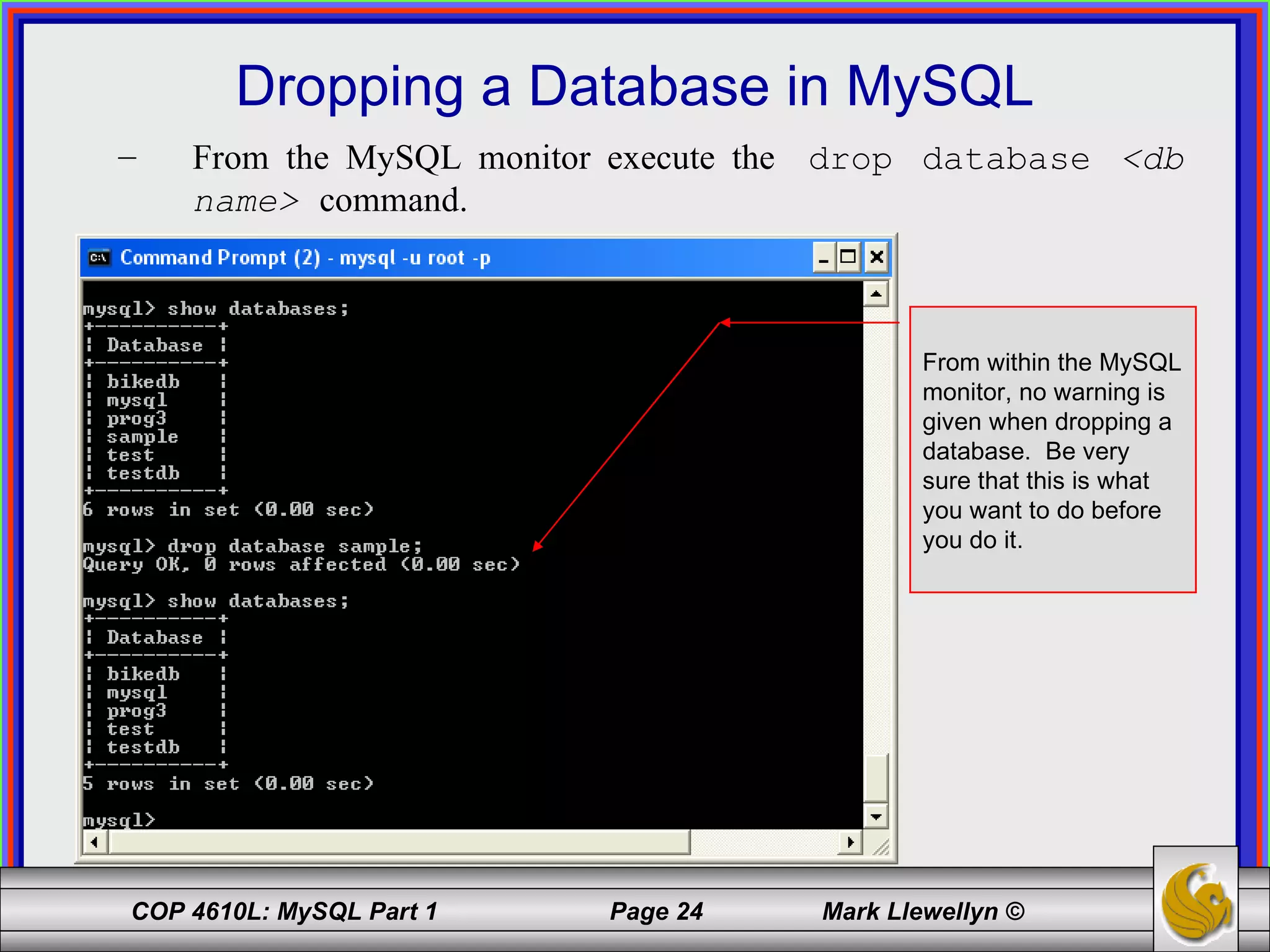 Dropping a Database in MySQL From the MySQL monitor execute the  drop database  <db name>   command. From within the MySQL monitor, no warning is given when dropping a database.  Be very sure that this is what you want to do before you do it. 