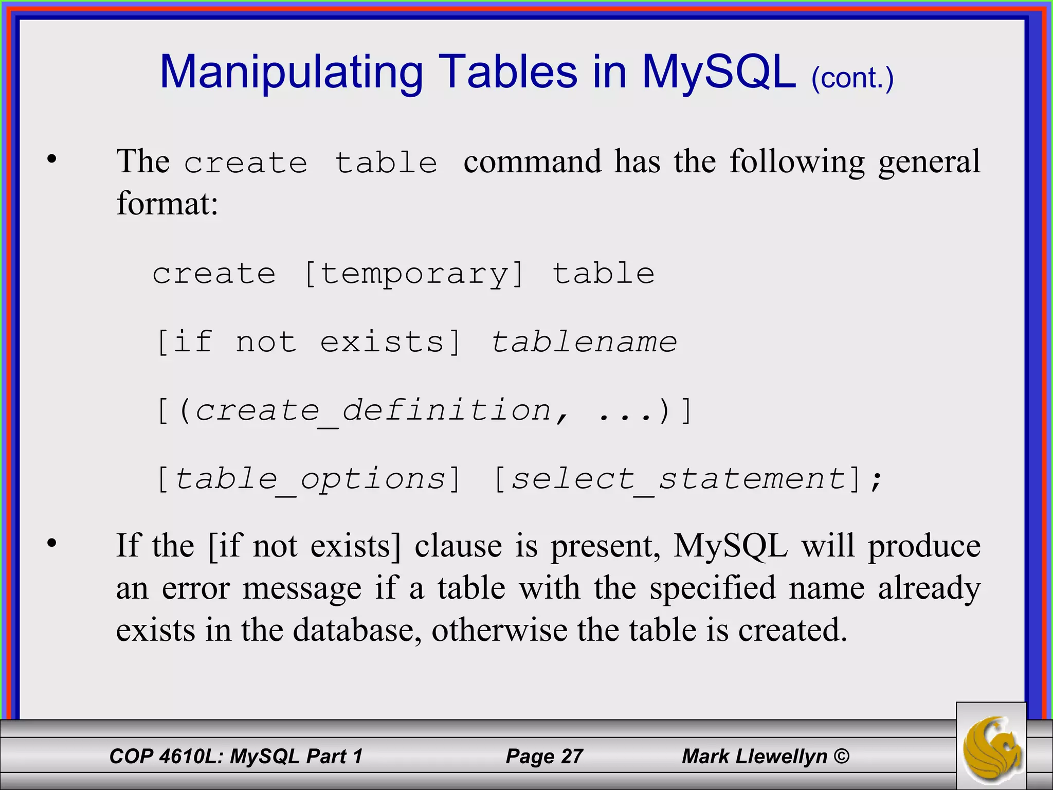 Manipulating Tables in MySQL  (cont.) The  create table  command has the following general format: create [temporary] table [if not exists]  tablename [( create_definition, ... )] [ table_options ] [ select_statement ]; If the [if not exists] clause is present, MySQL will produce an error message if a table with the specified name already exists in the database, otherwise the table is created. 