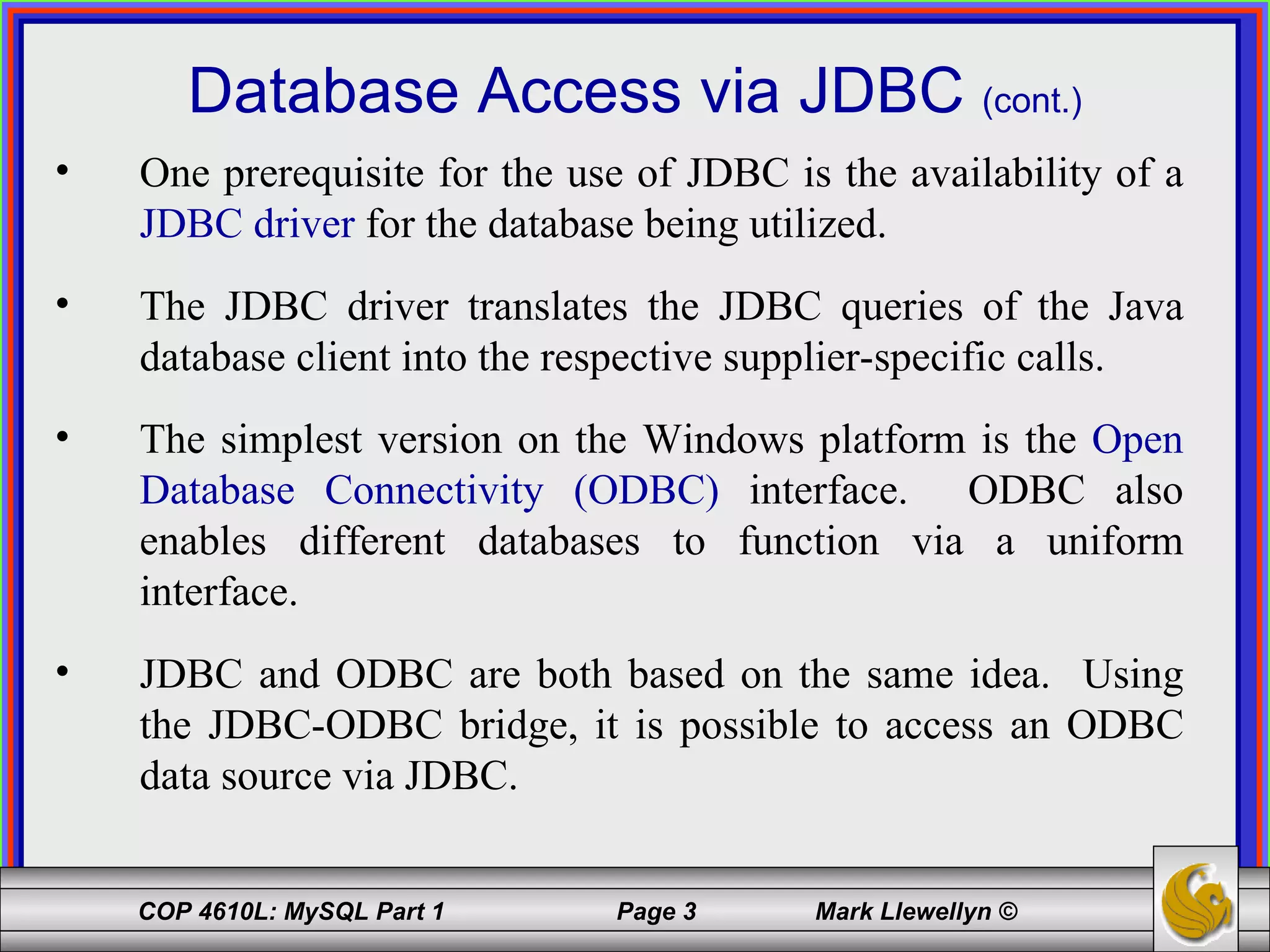 Database Access via JDBC  (cont.) One prerequisite for the use of JDBC is the availability of a  JDBC driver  for the database being utilized. The JDBC driver translates the JDBC queries of the Java database client into the respective supplier-specific calls. The simplest version on the Windows platform is the  Open Database Connectivity (ODBC)  interface.  ODBC also enables different databases to function via a uniform interface. JDBC and ODBC are both based on the same idea.  Using the JDBC-ODBC bridge, it is possible to access an ODBC data source via JDBC. 