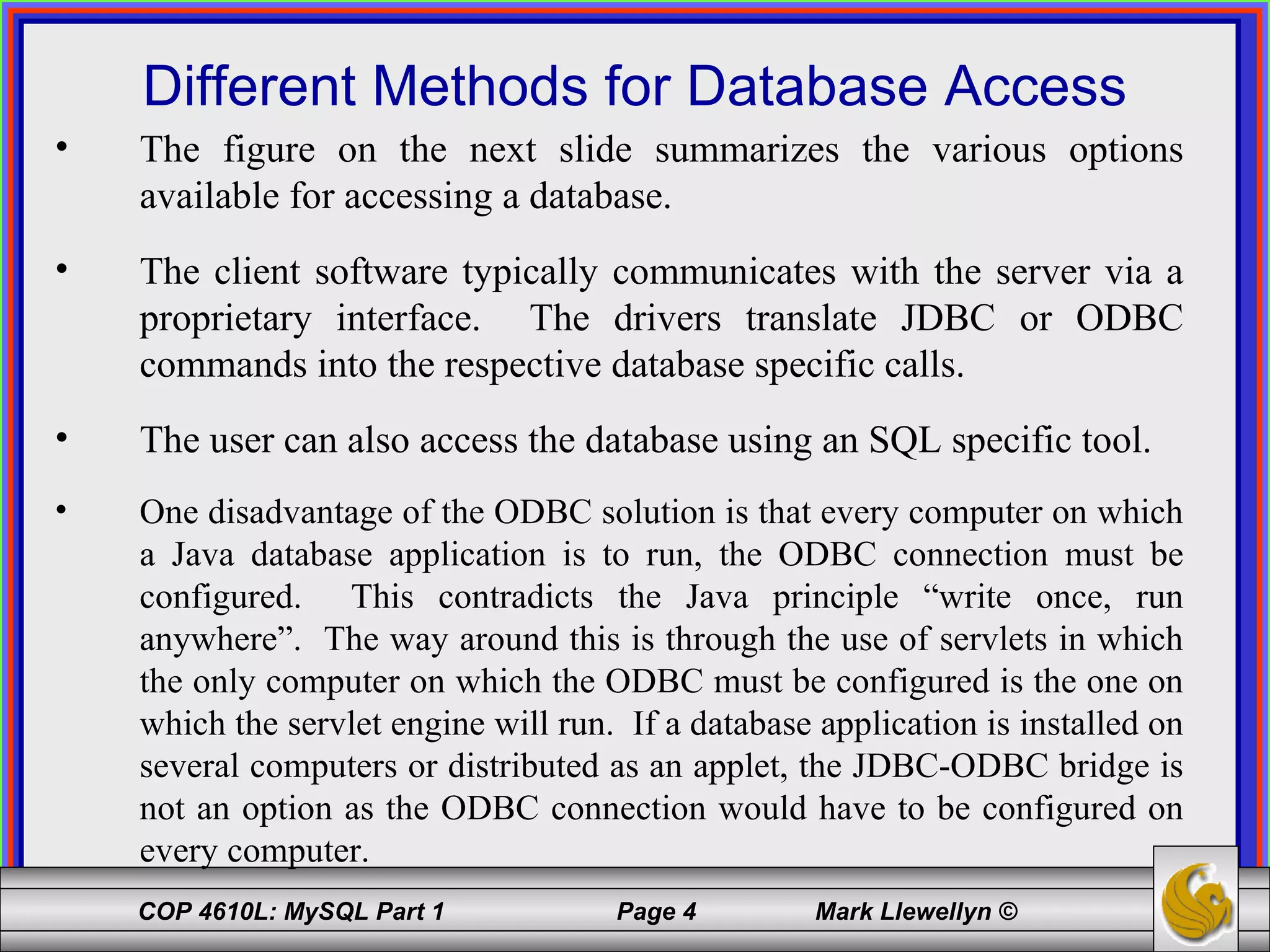 Different Methods for Database Access The figure on the next slide summarizes the various options available for accessing a database.  The client software typically communicates with the server via a proprietary interface.  The drivers translate JDBC or ODBC commands into the respective database specific calls. The user can also access the database using an SQL specific tool. One disadvantage of the ODBC solution is that every computer on which a Java database application is to run, the ODBC connection must be configured.  This contradicts the Java principle “write once, run anywhere”.  The way around this is through the use of servlets in which the only computer on which the ODBC must be configured is the one on which the servlet engine will run.  If a database application is installed on several computers or distributed as an applet, the JDBC-ODBC bridge is not an option as the ODBC connection would have to be configured on every computer. 