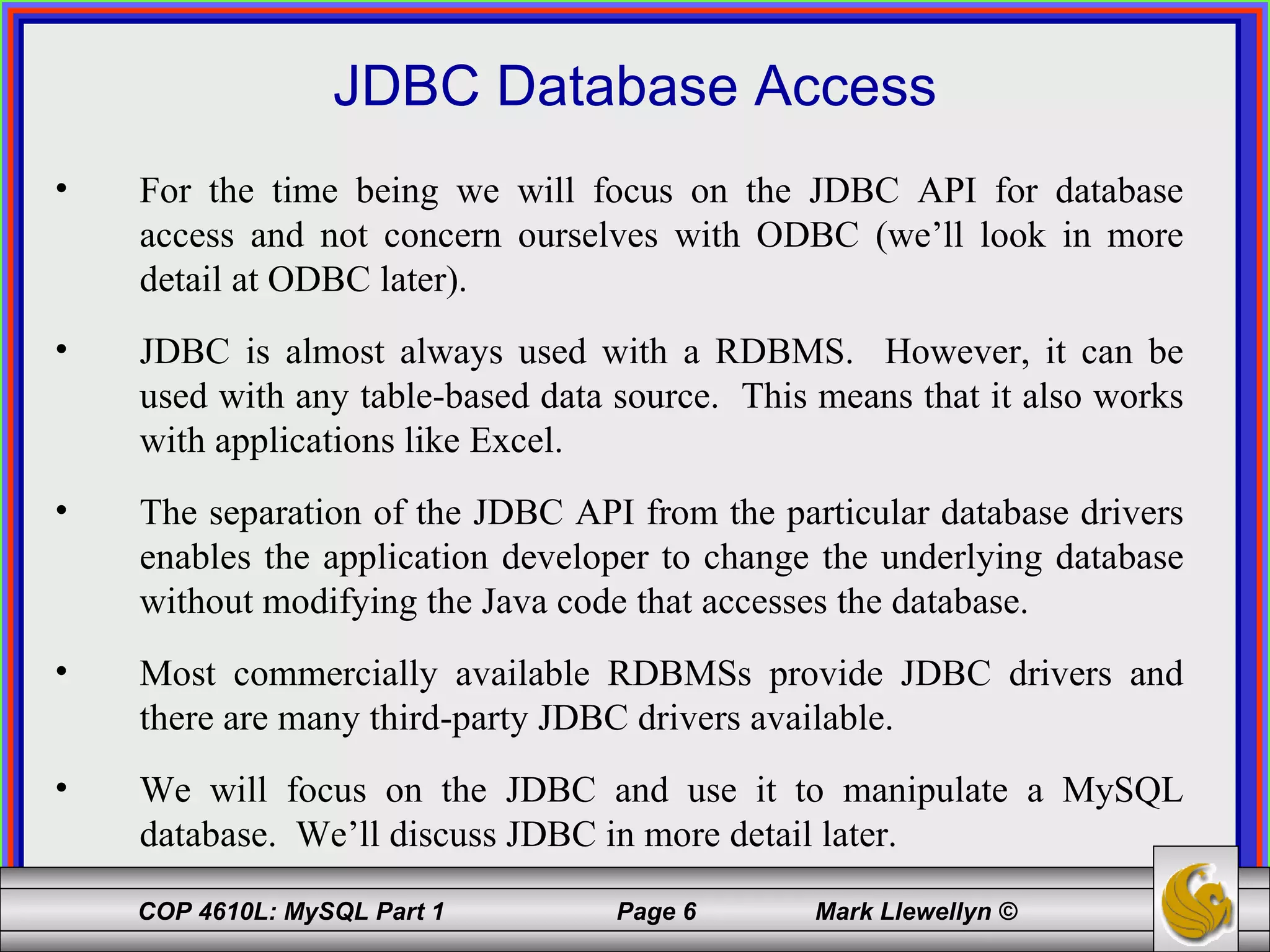 JDBC Database Access For the time being we will focus on the JDBC API for database access and not concern ourselves with ODBC (we’ll look in more detail at ODBC later).  JDBC is almost always used with a RDBMS.  However, it can be used with any table-based data source.  This means that it also works with applications like Excel. The separation of the JDBC API from the particular database drivers enables the application developer to change the underlying database without modifying the Java code that accesses the database. Most commercially available RDBMSs provide JDBC drivers and there are many third-party JDBC drivers available. We will focus on the JDBC and use it to manipulate a MySQL database.  We’ll discuss JDBC in more detail later. 