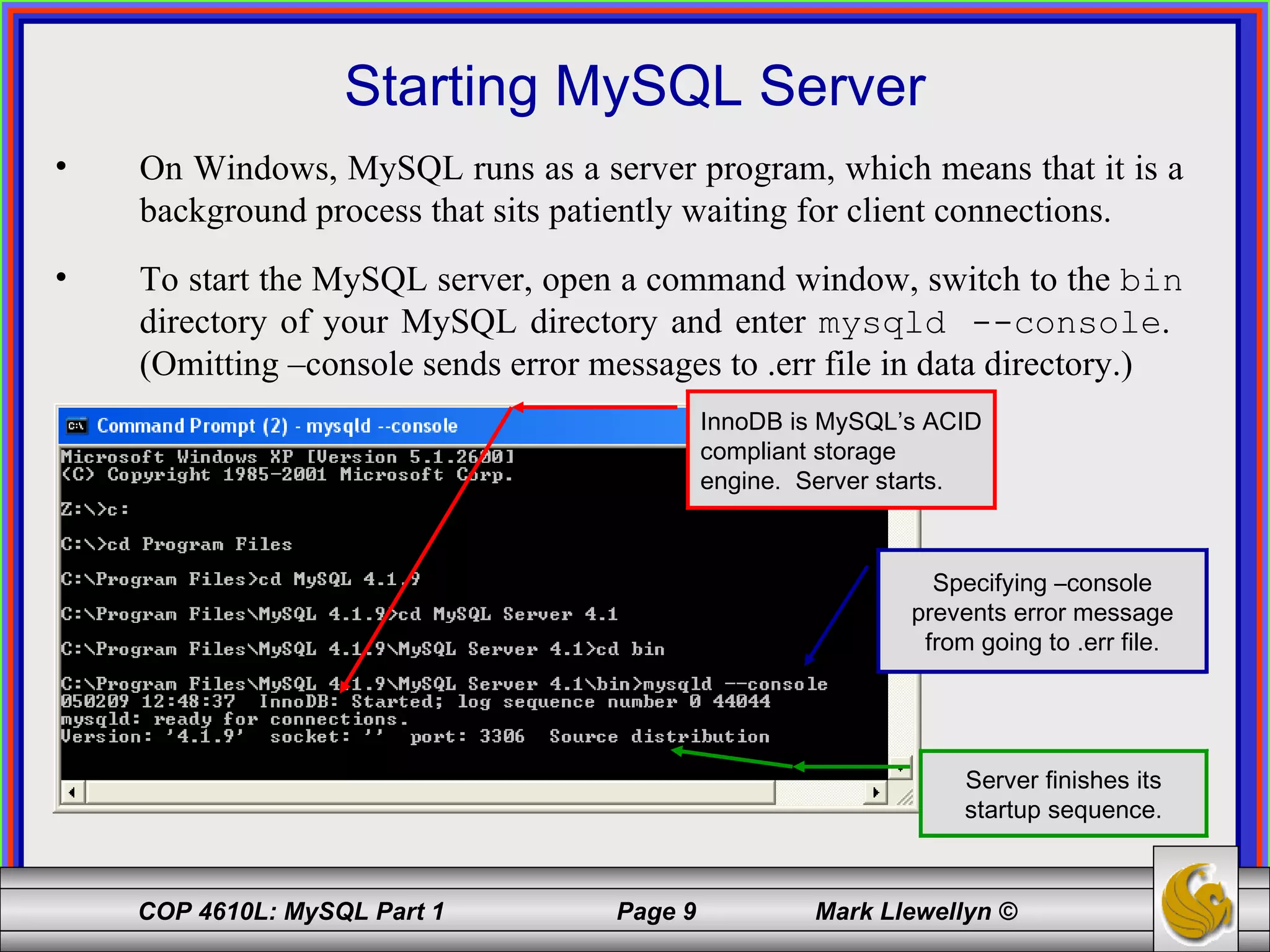 Starting MySQL Server On Windows, MySQL runs as a server program, which means that it is a background process that sits patiently waiting for client connections.  To start the MySQL server, open a command window, switch to the  bin  directory of your MySQL directory and enter  mysqld --console .  (Omitting –console sends error messages to .err file in data directory.) InnoDB is MySQL’s ACID compliant storage engine.  Server starts. Server finishes its startup sequence. Specifying –console prevents error message from going to .err file. 