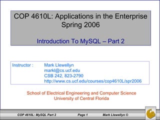 COP 4610L: Applications in the Enterprise Spring 2006 Introduction To MySQL – Part 2 School of Electrical Engineering and Computer Science University of Central Florida Instructor :  Mark Llewellyn [email_address] CSB 242, 823-2790 http://www.cs.ucf.edu/courses/cop4610L/spr2006 