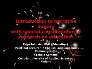 Introduction to narrative
           inquiry
with special consideration of
   research on education
       Esko Johnson, PhD (Education)
 Principal Lecturer in English Language and
               Communication
              Kokkola Campus
   Centria University of Applied Sciences,
                   Finland
 