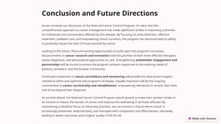 Conclusion and Future Directions
As we conclude our discussion of the National Cancer Control Program, it's clear that this
comprehensive approach to cancer management has made significant strides in improving outcomes
for individuals and communities affected by this disease. By focusing on early detection, effective
treatment, palliative care, and empowering cancer survivors, the program has demonstrated its ability
to positively impact the lives of those touched by cancer.
Looking to the future, there are exciting opportunities to build upon the program's successes.
Advancements in cancer research and innovation hold the promise of even more effective therapies,
earlier diagnoses, and personalized approaches to care. Strengthening stakeholder engagement and
partnerships will be crucial to ensure the program remains responsive to the evolving needs of
patients, providers, and the broader community.
Continued investment in cancer surveillance and monitoring will provide the data-driven insights
needed to refine and optimize the program's strategies. Equally important will be the ongoing
commitment to cancer survivorship and rehabilitation, empowering individuals to reclaim their lives
and thrive beyond their diagnosis.
As we look ahead, the National Cancer Control Program stands poised to make even greater strides in
its mission to reduce the burden of cancer and improve the well-being of all those affected. By
maintaining a steadfast focus on these key priorities, we can envision a future where cancer is
increasingly prevented, detected early, and managed with compassion and effectiveness, ultimately
leading to better outcomes and a higher quality of life for all.
 