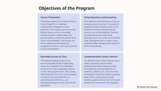 Objectives of the Program
Cancer Prevention
The primary objective of the National Cancer
Control Program is to implement
comprehensive strategies for cancer
prevention. This includes promoting healthy
lifestyle choices, such as encouraging
smoking cessation, healthy eating, and
physical activity, to reduce the overall risk of
cancer in the population. The program also
aims to address environmental and
occupational risk factors that may contribute
to cancer development.
Early Detection and Screening
Early detection and screening are crucial for
improving cancer outcomes. The program's
objectives include increasing access to and
utilization of evidence-based screening
services, such as mammograms, Pap tests,
and colorectal cancer screening. By
detecting cancers at an early, more treatable
stage, the program aims to reduce cancer-
related mortality and improve the quality of
life for those affected.
Equitable Access to Care
The program's objectives also include
ensuring equitable access to high-quality
cancer care, regardless of an individual's
socioeconomic status, geographic location,
or other demographic factors. This involves
addressing barriers to care, such as financial
constraints, lack of transportation, or
cultural/linguistic differences, and
developing strategies to reach underserved
populations.
Comprehensive Cancer Control
The National Cancer Control Program takes a
holistic approach to cancer control,
addressing the entire continuum of care,
from prevention and early detection to
treatment, palliative care, and survivorship.
The program's objectives include integrating
these various components to provide
seamless, patient-centered care and improve
overall cancer outcomes for the population.
 