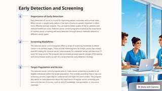 Early Detection and Screening
1 Importance of Early Detection
Early detection of cancer is crucial for improving patient outcomes and survival rates.
When cancer is caught early, before it has had a chance to spread, treatment is often
more effective and less invasive. This can lead to better quality of life for patients and
reduced healthcare costs. National cancer control programs emphasize the importance
of routine cancer screening and early detection through various methods tailored to
different cancer types.
2 Screening Modalities
The national cancer control program offers a range of screening modalities to detect
cancer in its earliest stages. These include mammograms for breast cancer, Pap smears
and HPV testing for cervical cancer, colonoscopies for colorectal cancer, and low-dose CT
scans for lung cancer. The program also promotes prostate-specific antigen (PSA) testing
and clinical breast exams as part of a comprehensive early detection strategy.
3 Target Population and Access
The national cancer control program aims to make cancer screening accessible to all
eligible individuals within the target population. This includes providing free or low-cost
screening services, especially for underserved and high-risk communities. The program
also works to raise awareness about the importance of regular cancer screening and
overcome barriers to access, such as lack of knowledge, transportation, or insurance
coverage.
 