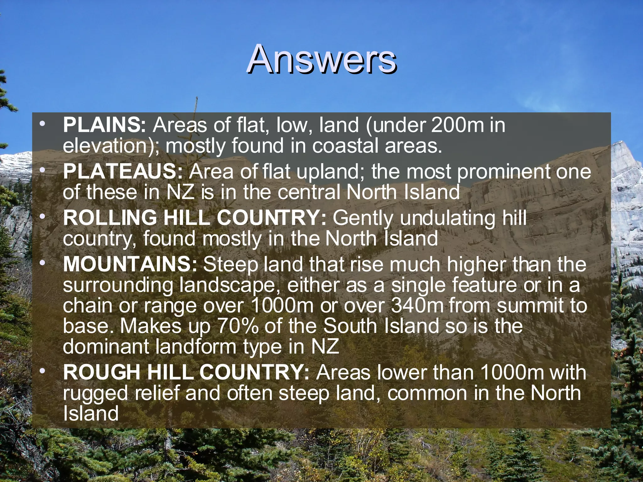 Answers PLAINS:  Areas of flat, low, land (under 200m in elevation); mostly found in coastal areas.  PLATEAUS:  Area of flat upland; the most prominent one of these in NZ is in the central North Island ROLLING HILL COUNTRY:  Gently undulating hill country, found mostly in the North Island MOUNTAINS:  Steep land that rise much higher than the surrounding landscape, either as a single feature or in a chain or range over 1000m or over 340m from summit to base. Makes up 70% of the South Island so is the dominant landform type in NZ ROUGH HILL COUNTRY:  Areas lower than 1000m with rugged relief and often steep land, common in the North Island 
