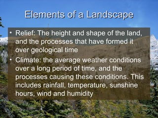 Elements of a Landscape Relief: The height and shape of the land, and the processes that have formed it over geological time Climate: the average weather conditions over a long period of time, and the processes causing these conditions. This includes rainfall, temperature, sunshine hours, wind and humidity 