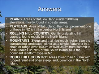 Answers PLAINS:  Areas of flat, low, land (under 200m in elevation); mostly found in coastal areas.  PLATEAUS:  Area of flat upland; the most prominent one of these in NZ is in the central North Island ROLLING HILL COUNTRY:  Gently undulating hill country, found mostly in the North Island MOUNTAINS:  Steep land that rise much higher than the surrounding landscape, either as a single feature or in a chain or range over 1000m or over 340m from summit to base. Makes up 70% of the South Island so is the dominant landform type in NZ ROUGH HILL COUNTRY:  Areas lower than 1000m with rugged relief and often steep land, common in the North Island 