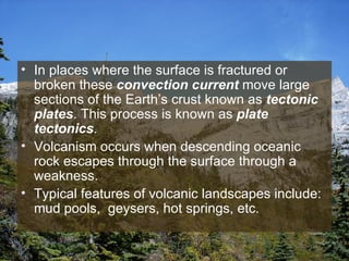 In places where the surface is fractured or broken these  convection current  move large sections of the Earth’s crust known as  tectonic plates . This process is known as  plate tectonics . Volcanism occurs when descending oceanic rock escapes through the surface through a weakness.  Typical features of volcanic landscapes include: mud pools,  geysers, hot springs, etc.  