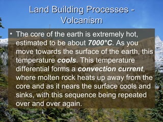 Land Building Processes - Volcanism The core of the earth is extremely hot, estimated to be about  7000 °C . As you move towards the surface of the earth, this temperature  cools . This temperature differential forms a  convection current , where molten rock heats up away from the core and as it nears the surface cools and sinks, with this sequence being repeated over and over again. 