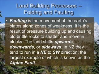 Land Building Processes –  Folding and Faulting  Faulting  is the movement of the earth’s plates along zones of weakness. It is the result of pressure building up and causing old brittle rocks to shatter and move in blocks. The land shifts  upwards ,  downwards , or  sideways . In NZ they tend to run in a  NE  to  SW  direction; the largest example of which is known as the  Alpine Fault   
