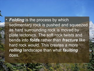 Folding  is the process by which sedimentary rock is pushed and squeezed as hard surrounding rock is moved by plate tectonics. The soft rock twists and bends into  folds  rather than  fracture  like hard rock would. This creates a more  rolling  landscape than what  faulting  does.  