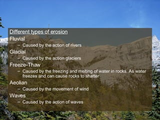 Different types of erosion Fluvial Caused by the action of rivers  Glacial  Caused by the action glaciers Freeze-Thaw Caused by the freezing and melting of water in rocks. As water freezes and can cause rocks to shatter Aeolian Caused by the movement of wind Waves Caused by the action of waves 