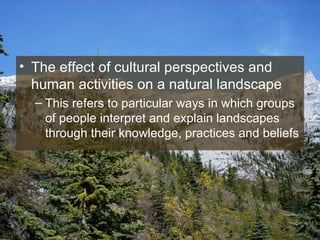 The effect of cultural perspectives and human activities on a natural landscape This refers to particular ways in which groups of people interpret and explain landscapes through their knowledge, practices and beliefs 