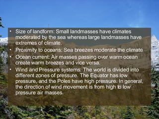Size of landform: Small landmasses have climates moderated by the sea whereas large landmasses have extremes of climate. Proximity to oceans: Sea breezes moderate the climate Ocean current: Air masses passing over warm ocean create warm breezes and vice versa. Wind and Pressure systems: The world is divided into different zones of pressure. The Equator has low pressure, and the Poles have high pressure. In general, the direction of wind movement is from high to low pressure air masses. 