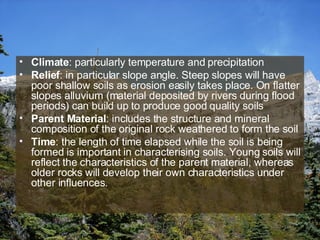 Climate : particularly temperature and precipitation Relief : in particular slope angle. Steep slopes will have poor shallow soils as erosion easily takes place. On flatter slopes alluvium (material deposited by rivers during flood periods) can build up to produce good quality soils Parent Material : includes the structure and mineral composition of the original rock weathered to form the soil Time : the length of time elapsed while the soil is being formed is important in characterising soils. Young soils will reflect the characteristics of the parent material, whereas older rocks will develop their own characteristics under other influences.  