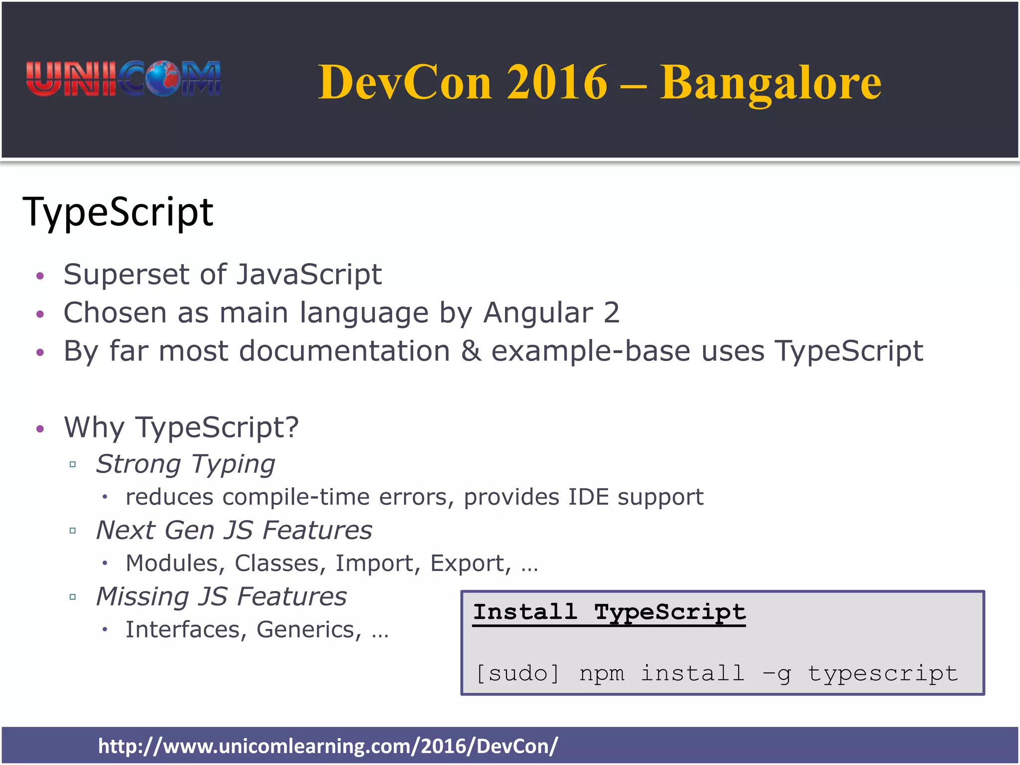 DevCon 2016 – Bangalore http://www.unicomlearning.com/2016/DevCon/ TypeScript • Superset of JavaScript • Chosen as main language by Angular 2 • By far most documentation & example-base uses TypeScript • Why TypeScript? ▫ Strong Typing  reduces compile-time errors, provides IDE support ▫ Next Gen JS Features  Modules, Classes, Import, Export, … ▫ Missing JS Features  Interfaces, Generics, … Install TypeScript [sudo] npm install –g typescript 