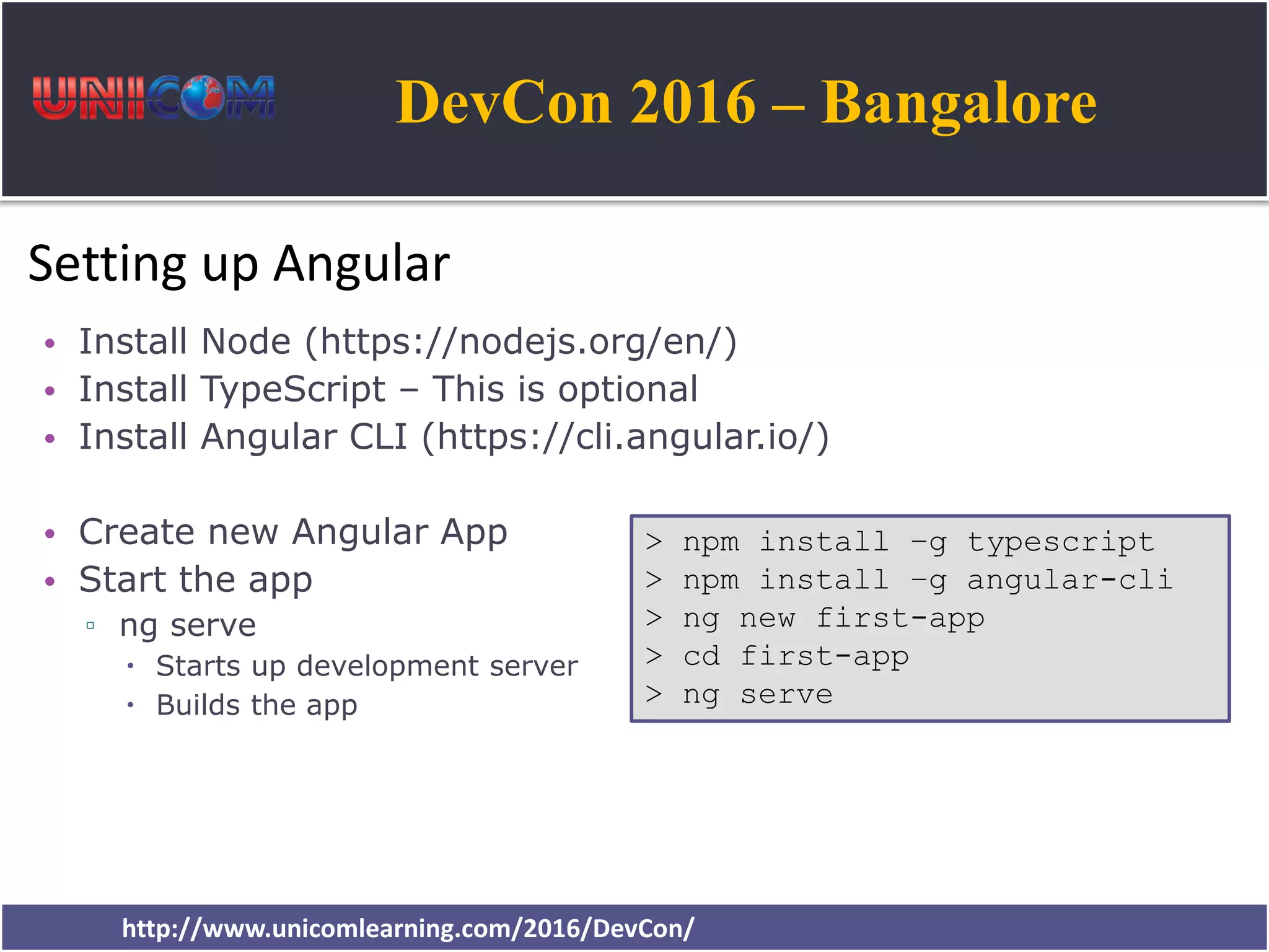 DevCon 2016 – Bangalore http://www.unicomlearning.com/2016/DevCon/ Setting up Angular • Install Node (https://nodejs.org/en/) • Install TypeScript – This is optional • Install Angular CLI (https://cli.angular.io/) • Create new Angular App • Start the app ▫ ng serve  Starts up development server  Builds the app > npm install –g typescript > npm install –g angular-cli > ng new first-app > cd first-app > ng serve 