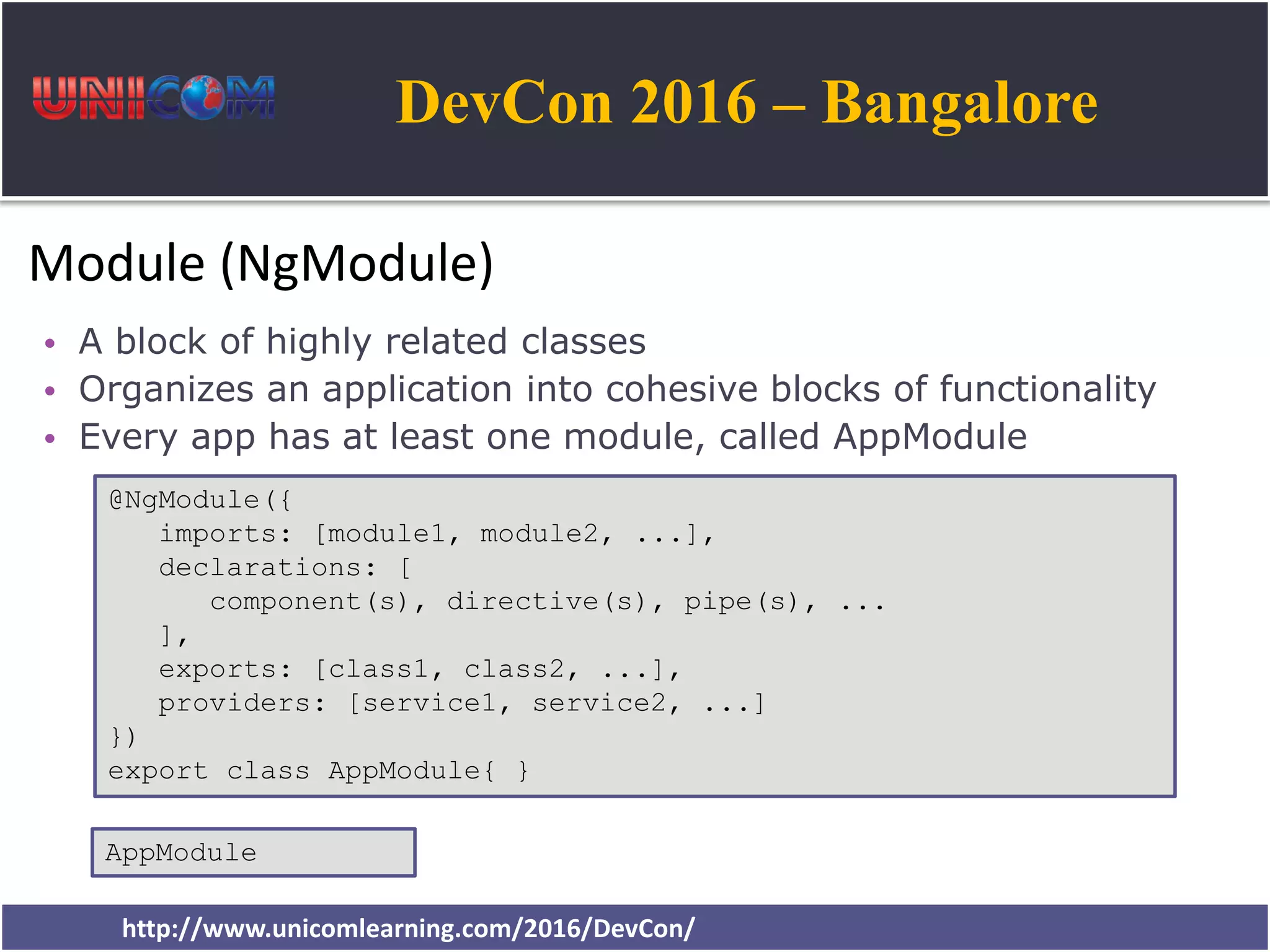 DevCon 2016 – Bangalore http://www.unicomlearning.com/2016/DevCon/ Module (NgModule) • A block of highly related classes • Organizes an application into cohesive blocks of functionality • Every app has at least one module, called AppModule @NgModule({ imports: [module1, module2, ...], declarations: [ component(s), directive(s), pipe(s), ... ], exports: [class1, class2, ...], providers: [service1, service2, ...] }) export class AppModule{ } AppModule 