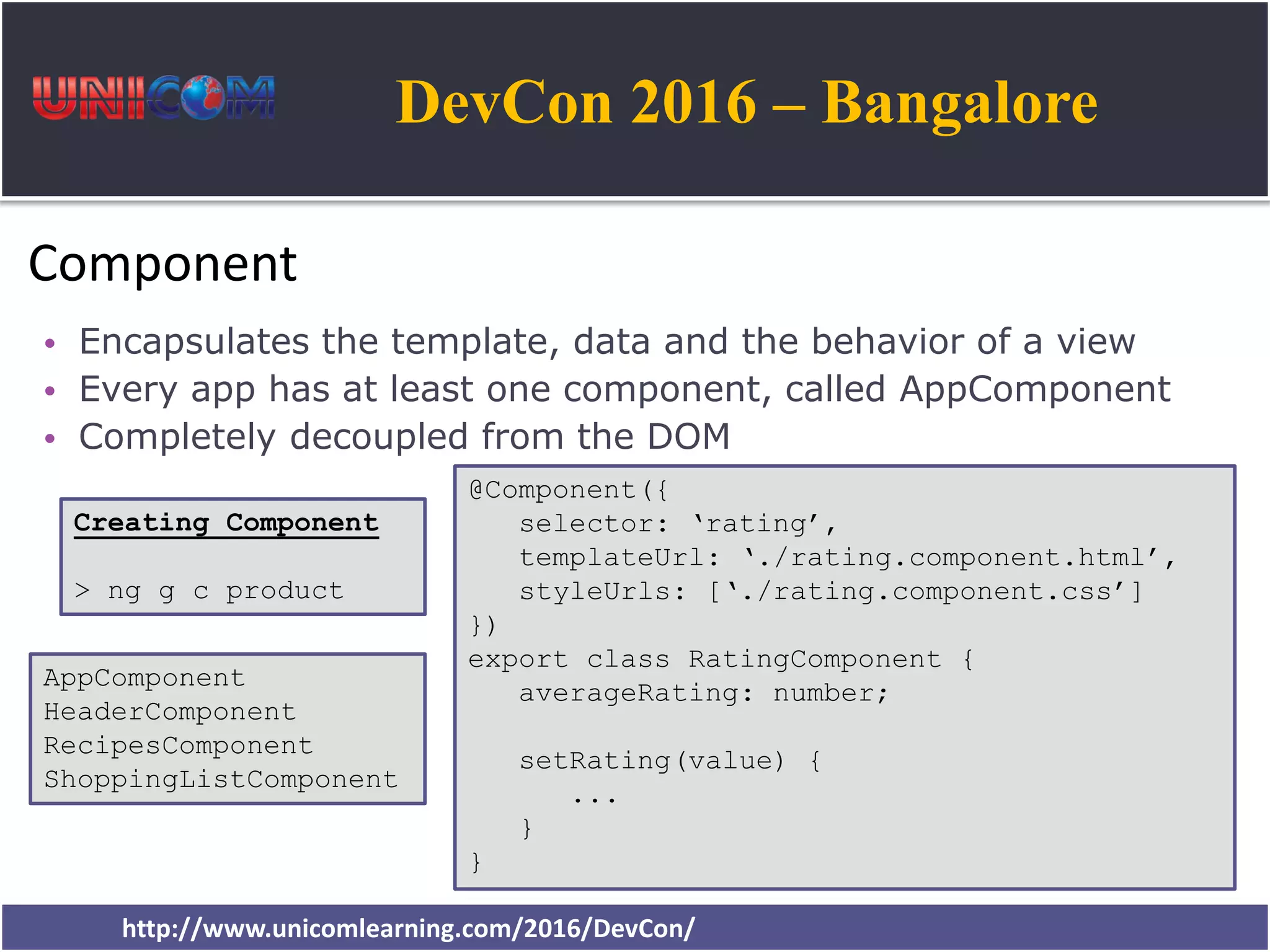 DevCon 2016 – Bangalore http://www.unicomlearning.com/2016/DevCon/ Component • Encapsulates the template, data and the behavior of a view • Every app has at least one component, called AppComponent • Completely decoupled from the DOM @Component({ selector: ‘rating’, templateUrl: ‘./rating.component.html’, styleUrls: [‘./rating.component.css’] }) export class RatingComponent { averageRating: number; setRating(value) { ... } } Creating Component > ng g c product AppComponent HeaderComponent RecipesComponent ShoppingListComponent 