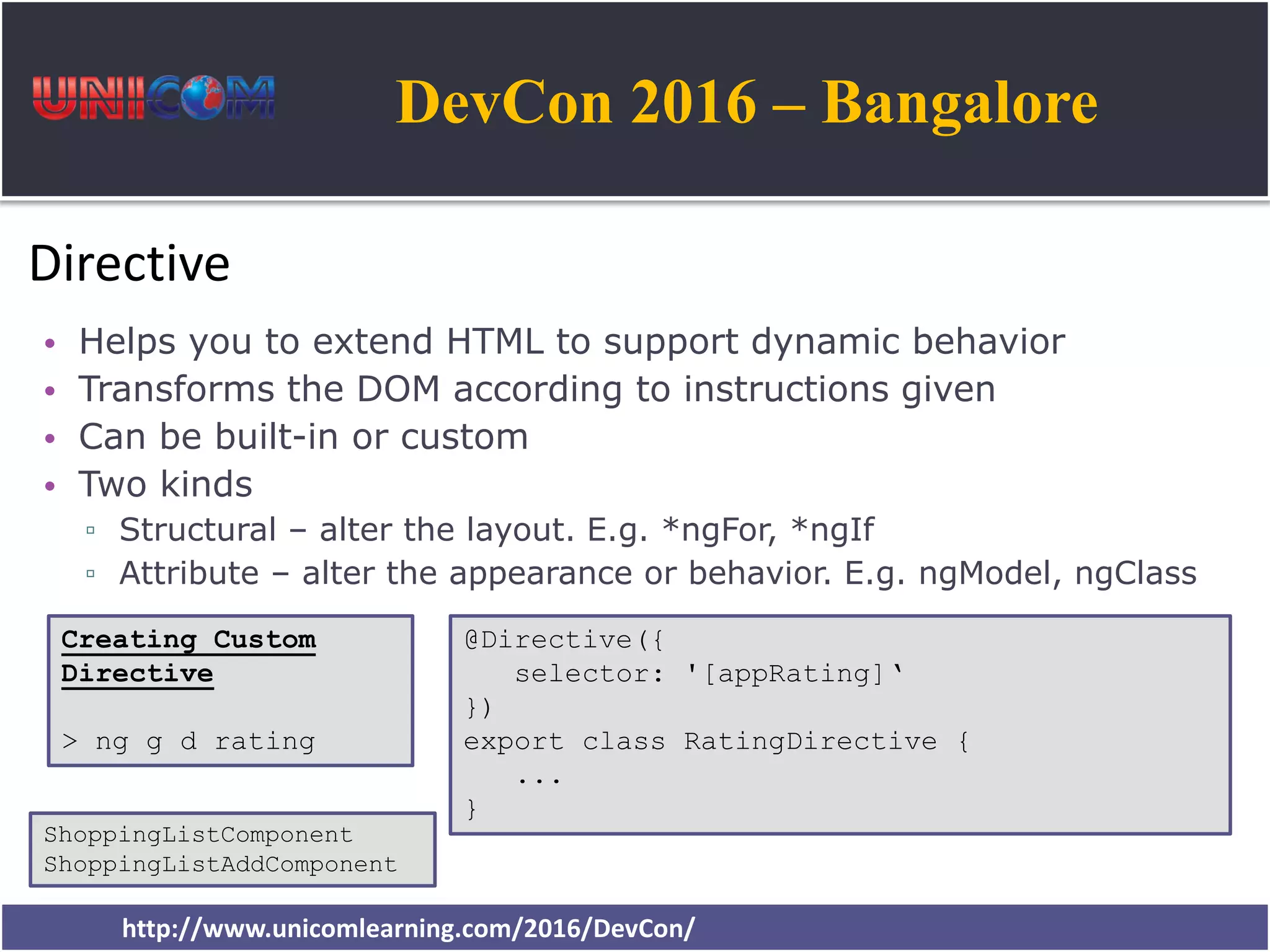 DevCon 2016 – Bangalore http://www.unicomlearning.com/2016/DevCon/ Directive • Helps you to extend HTML to support dynamic behavior • Transforms the DOM according to instructions given • Can be built-in or custom • Two kinds ▫ Structural – alter the layout. E.g. *ngFor, *ngIf ▫ Attribute – alter the appearance or behavior. E.g. ngModel, ngClass @Directive({ selector: '[appRating]‘ }) export class RatingDirective { ... } Creating Custom Directive > ng g d rating ShoppingListComponent ShoppingListAddComponent 