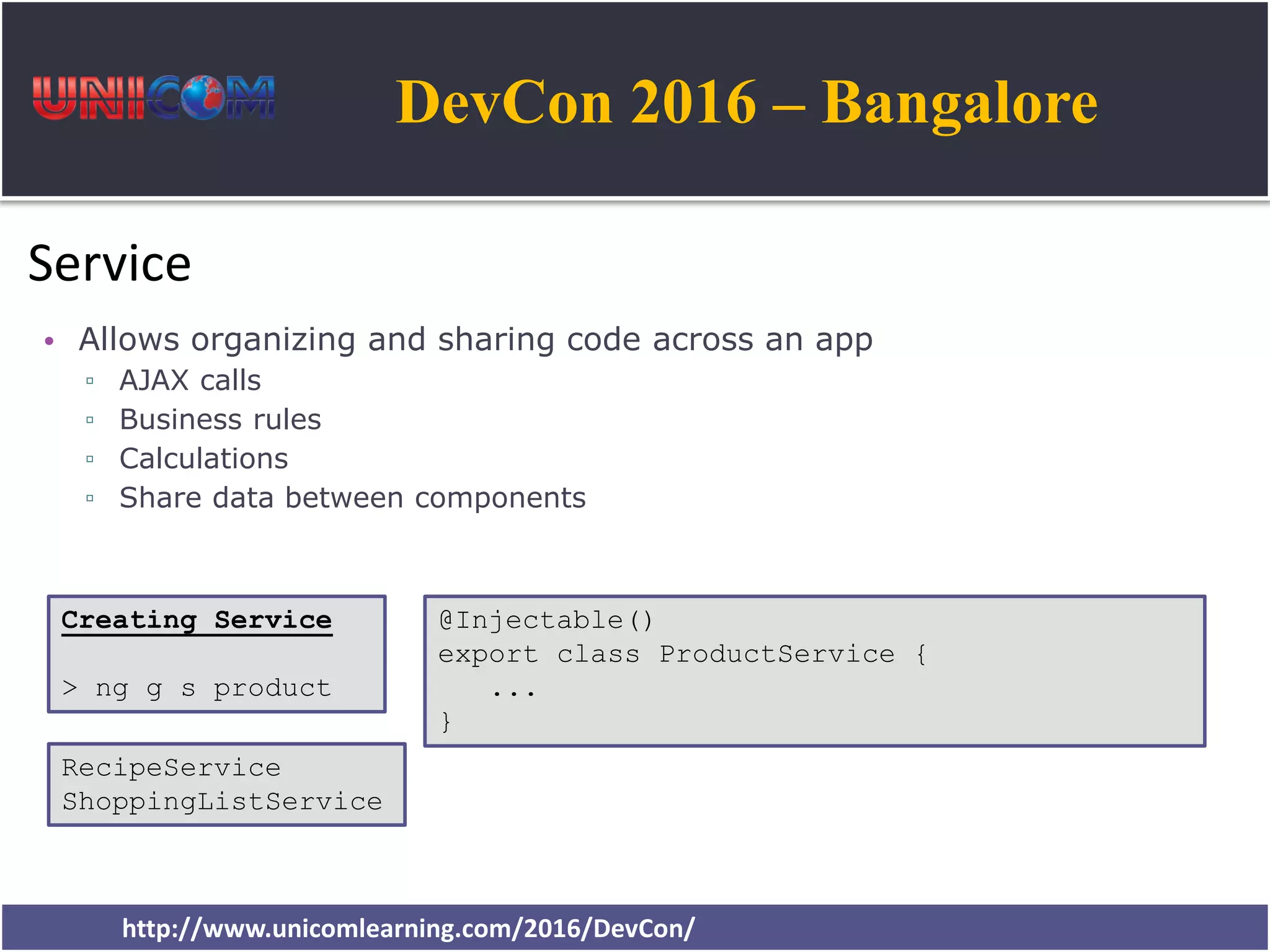 DevCon 2016 – Bangalore http://www.unicomlearning.com/2016/DevCon/ Service • Allows organizing and sharing code across an app ▫ AJAX calls ▫ Business rules ▫ Calculations ▫ Share data between components @Injectable() export class ProductService { ... } Creating Service > ng g s product RecipeService ShoppingListService 