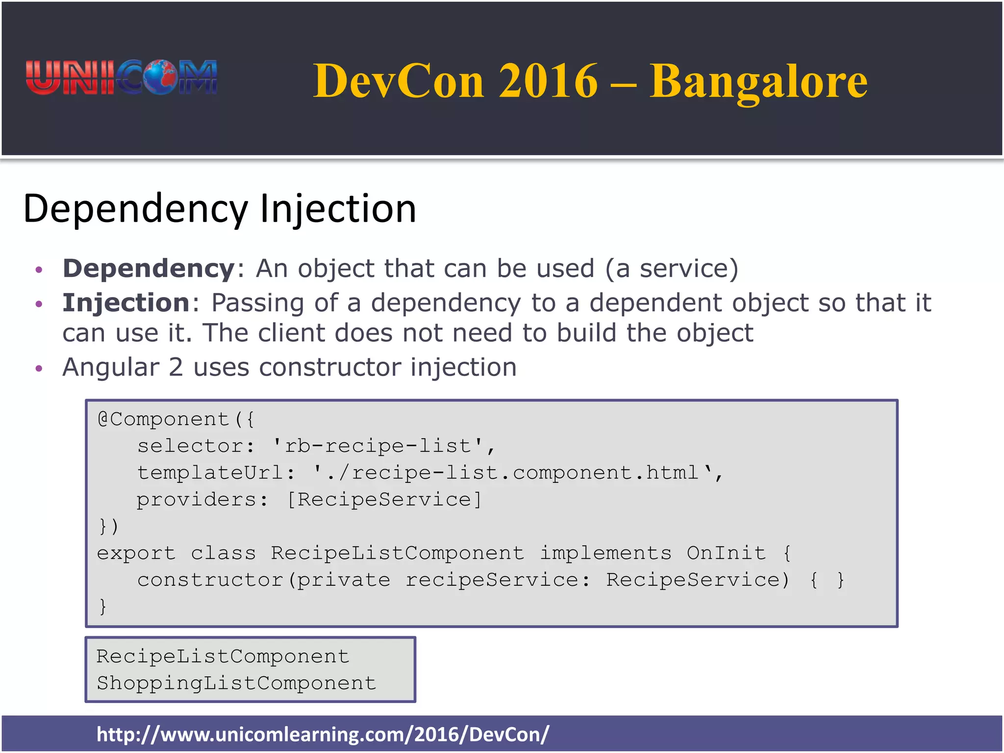 DevCon 2016 – Bangalore http://www.unicomlearning.com/2016/DevCon/ Dependency Injection • Dependency: An object that can be used (a service) • Injection: Passing of a dependency to a dependent object so that it can use it. The client does not need to build the object • Angular 2 uses constructor injection @Component({ selector: 'rb-recipe-list', templateUrl: './recipe-list.component.html‘, providers: [RecipeService] }) export class RecipeListComponent implements OnInit { constructor(private recipeService: RecipeService) { } } RecipeListComponent ShoppingListComponent 