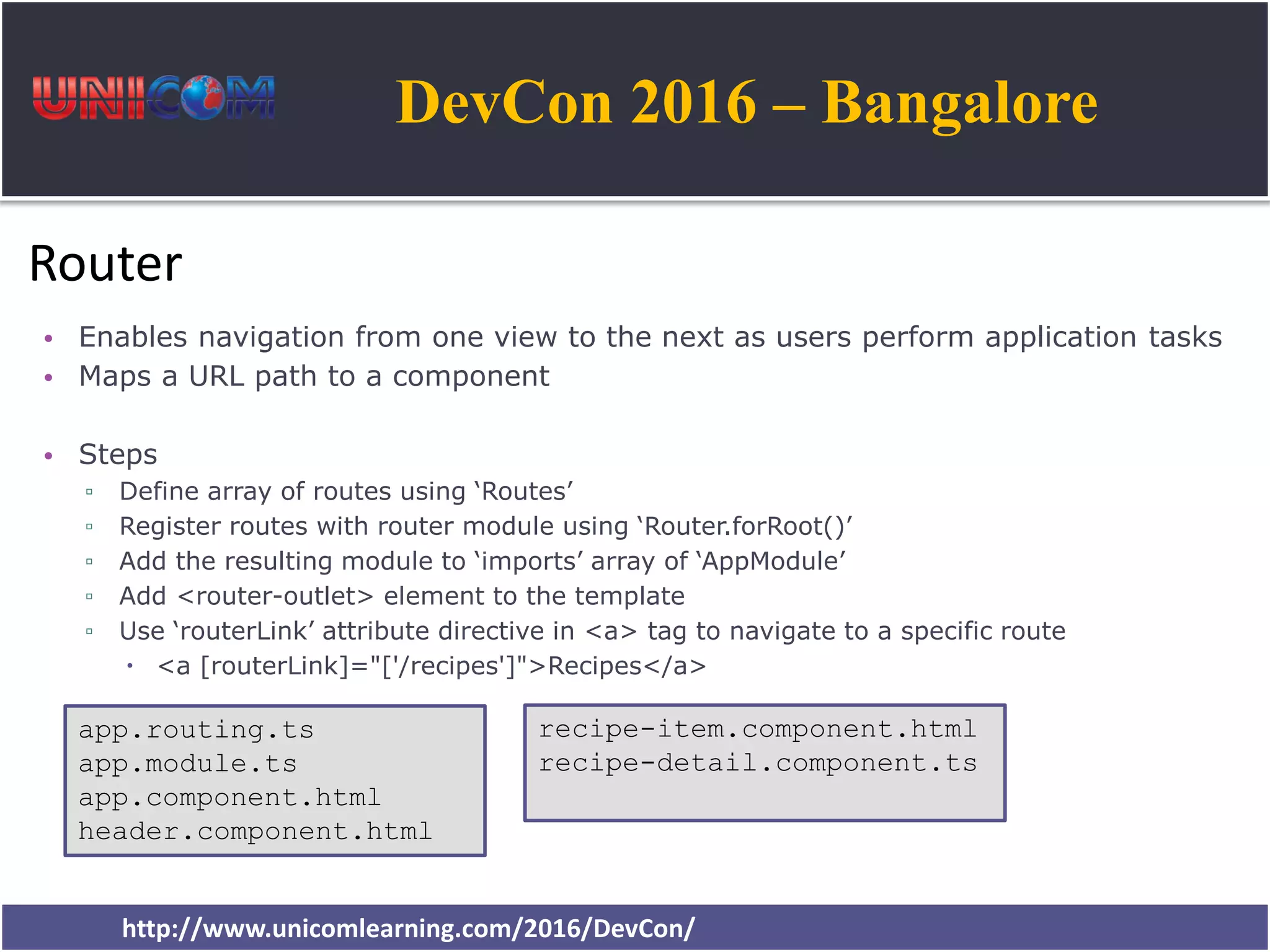 DevCon 2016 – Bangalore http://www.unicomlearning.com/2016/DevCon/ Router • Enables navigation from one view to the next as users perform application tasks • Maps a URL path to a component • Steps ▫ Define array of routes using ‘Routes’ ▫ Register routes with router module using ‘Router.forRoot()’ ▫ Add the resulting module to ‘imports’ array of ‘AppModule’ ▫ Add <router-outlet> element to the template ▫ Use ‘routerLink’ attribute directive in <a> tag to navigate to a specific route  <a [routerLink]="['/recipes']">Recipes</a> app.routing.ts app.module.ts app.component.html header.component.html recipe-item.component.html recipe-detail.component.ts 
