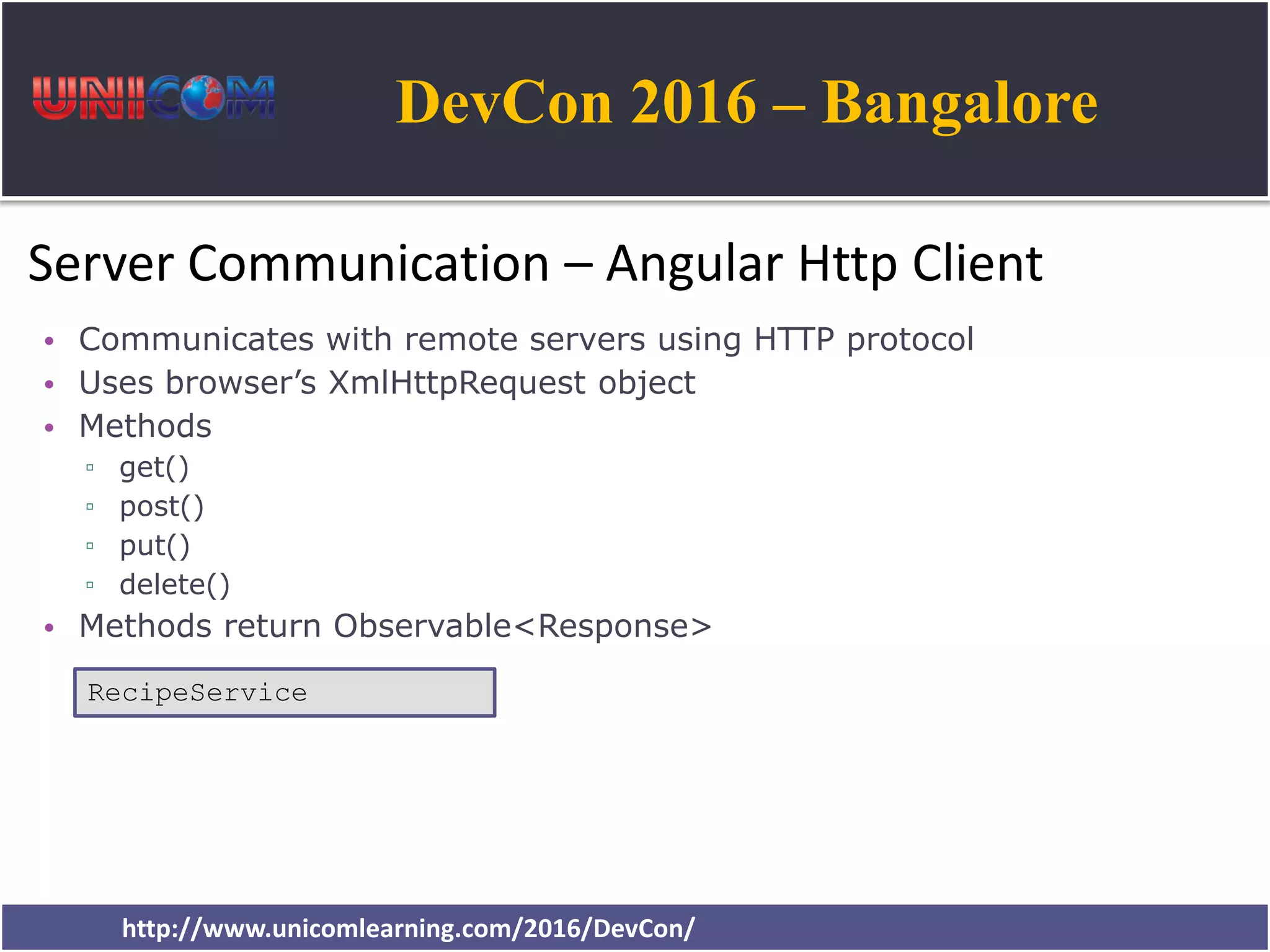 DevCon 2016 – Bangalore http://www.unicomlearning.com/2016/DevCon/ Server Communication – Angular Http Client • Communicates with remote servers using HTTP protocol • Uses browser’s XmlHttpRequest object • Methods ▫ get() ▫ post() ▫ put() ▫ delete() • Methods return Observable<Response> RecipeService 