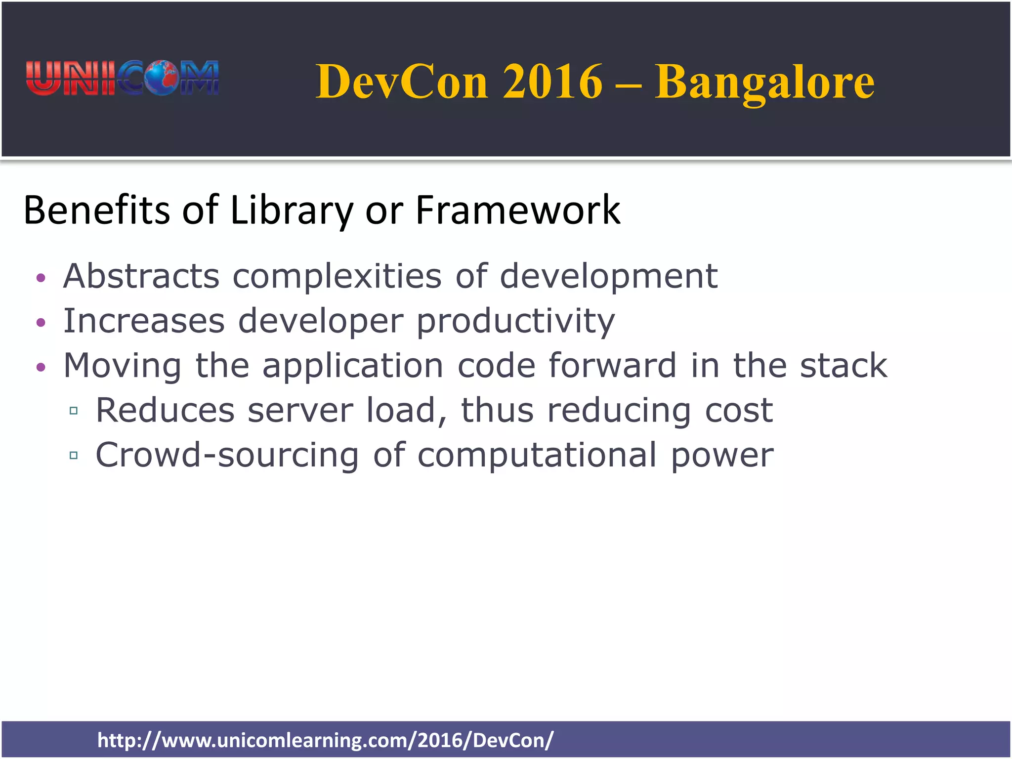 DevCon 2016 – Bangalore http://www.unicomlearning.com/2016/DevCon/ Benefits of Library or Framework • Abstracts complexities of development • Increases developer productivity • Moving the application code forward in the stack ▫ Reduces server load, thus reducing cost ▫ Crowd-sourcing of computational power 