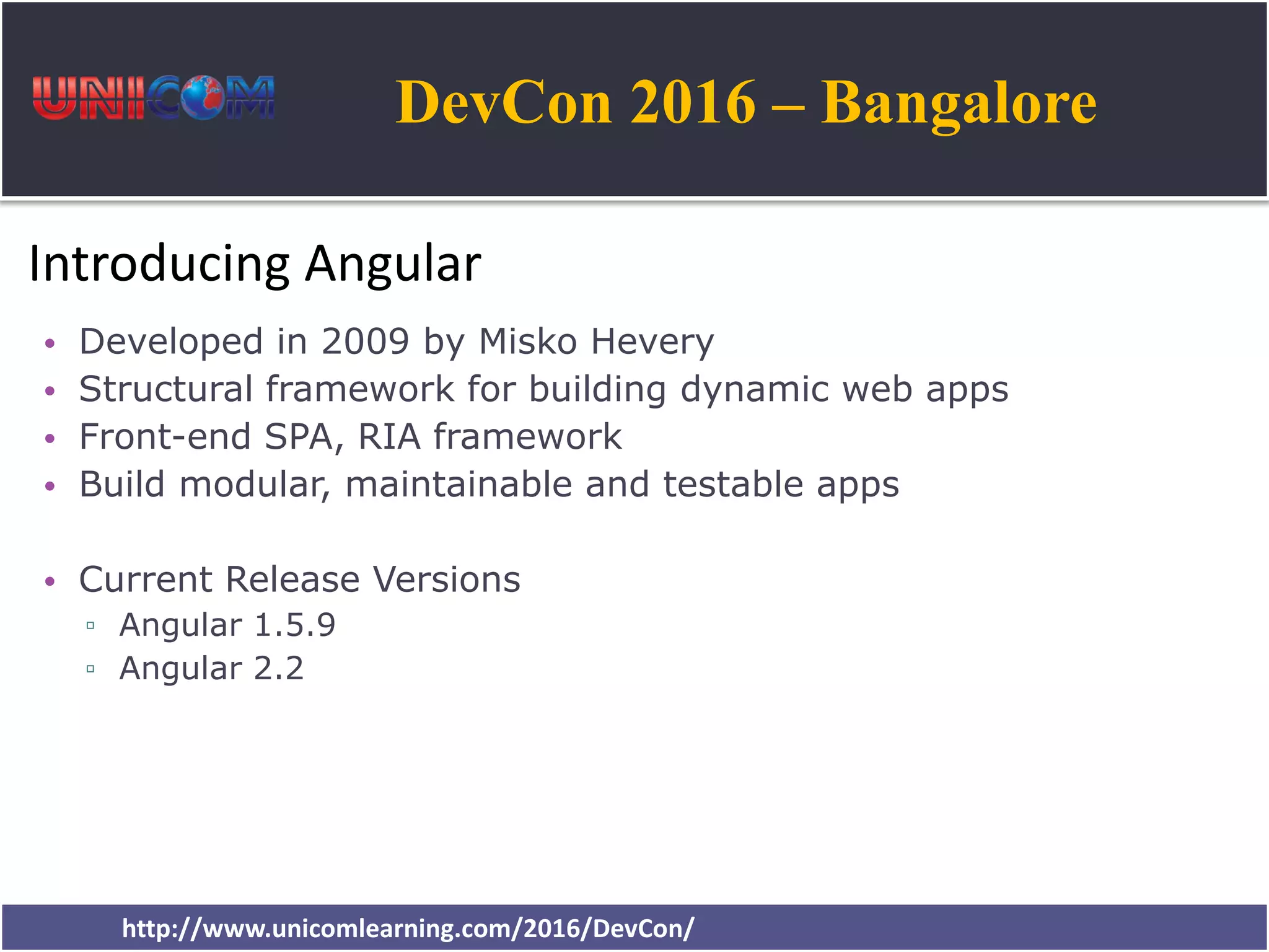 DevCon 2016 – Bangalore http://www.unicomlearning.com/2016/DevCon/ Introducing Angular • Developed in 2009 by Misko Hevery • Structural framework for building dynamic web apps • Front-end SPA, RIA framework • Build modular, maintainable and testable apps • Current Release Versions ▫ Angular 1.5.9 ▫ Angular 2.2 