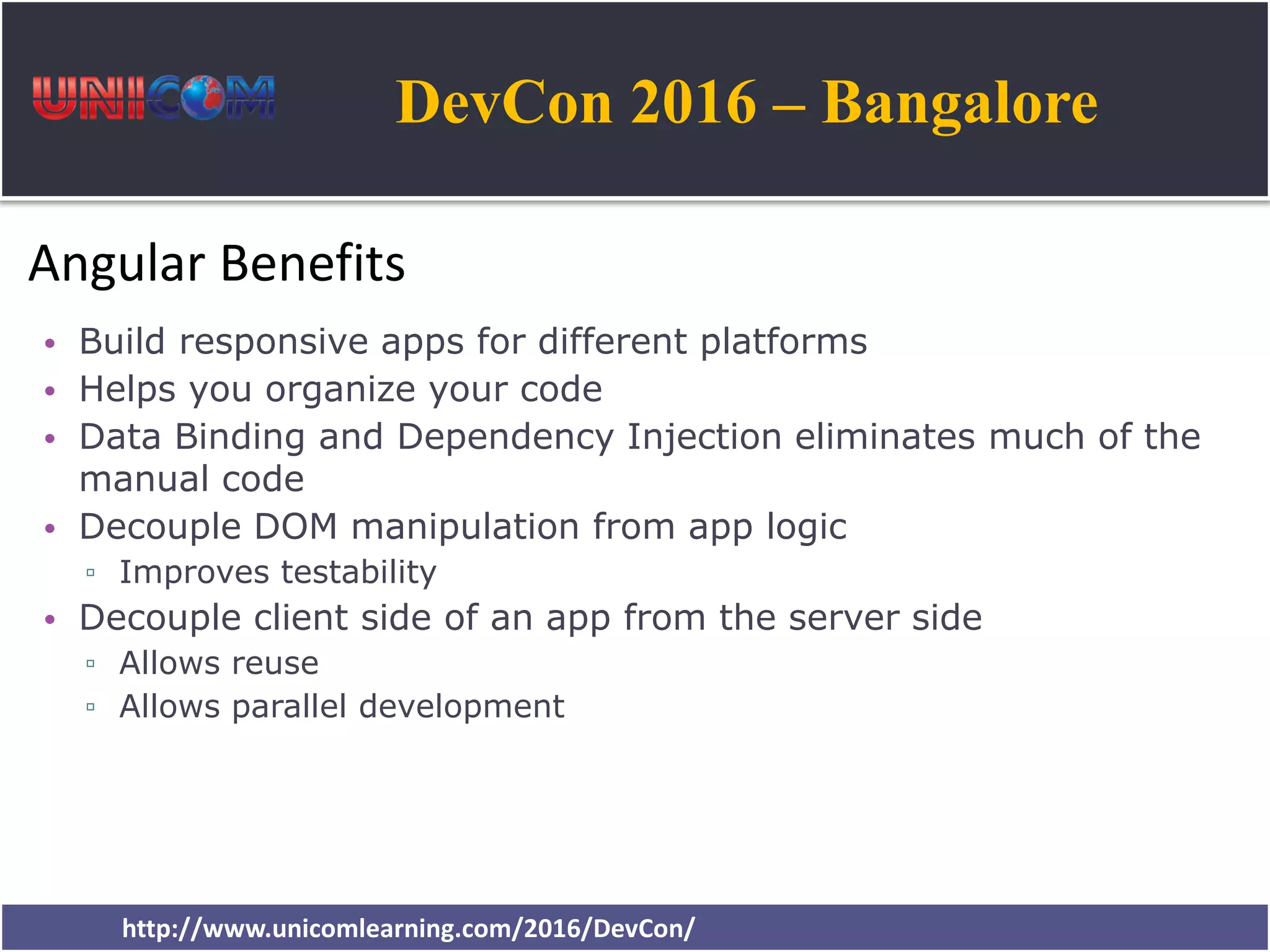 DevCon 2016 – Bangalore http://www.unicomlearning.com/2016/DevCon/ Angular Benefits • Build responsive apps for different platforms • Helps you organize your code • Data Binding and Dependency Injection eliminates much of the manual code • Decouple DOM manipulation from app logic ▫ Improves testability • Decouple client side of an app from the server side ▫ Allows reuse ▫ Allows parallel development 