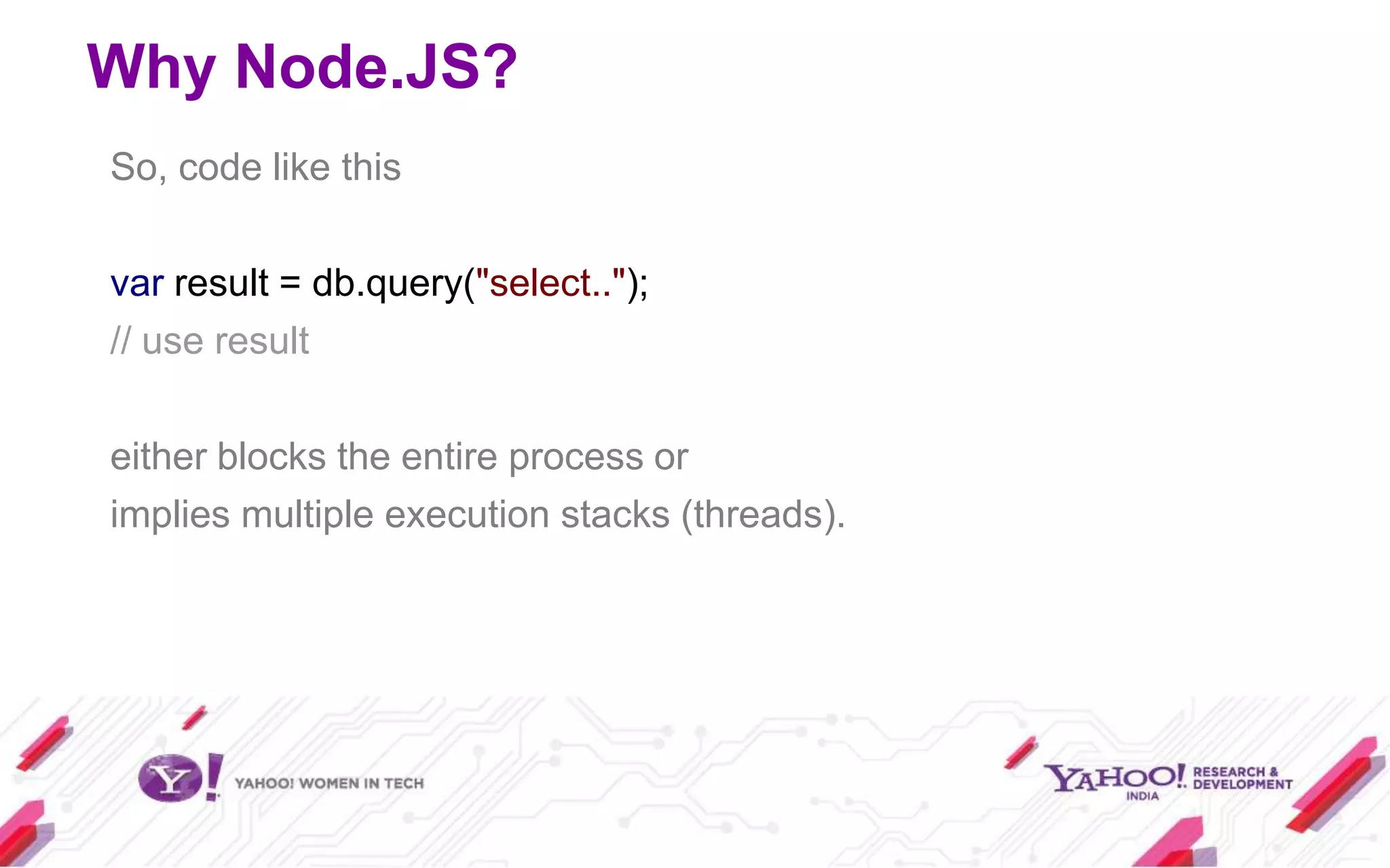 Why Node.JS?
So, code like this

var result = db.query("select..");
// use result

either blocks the entire process or
implies multiple execution stacks (threads).
 
