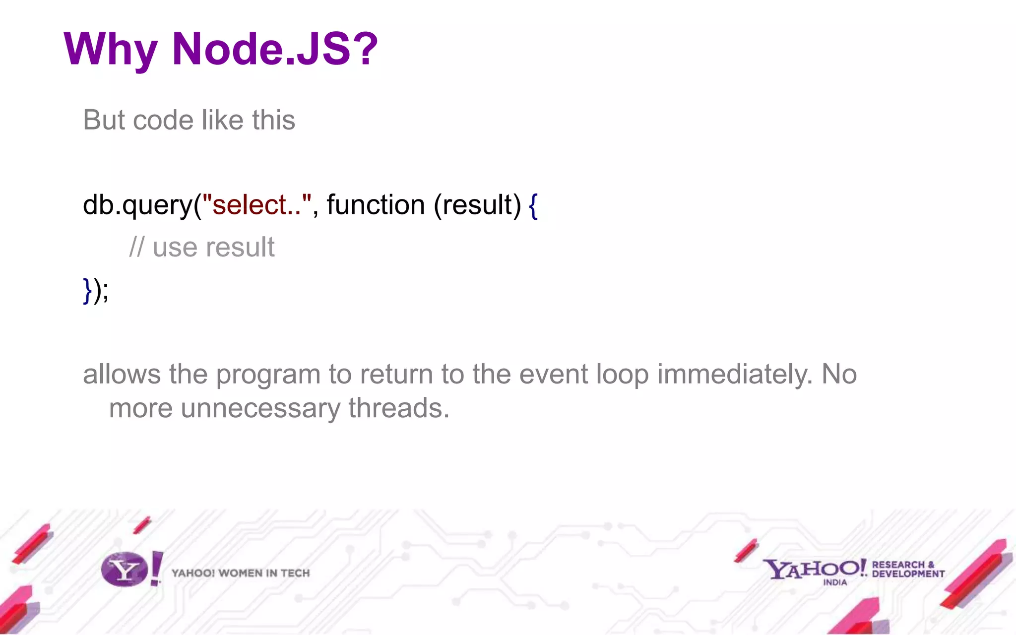 Why Node.JS?
But code like this

db.query("select..", function (result) {
    // use result
});

allows the program to return to the event loop immediately. No
   more unnecessary threads.
 