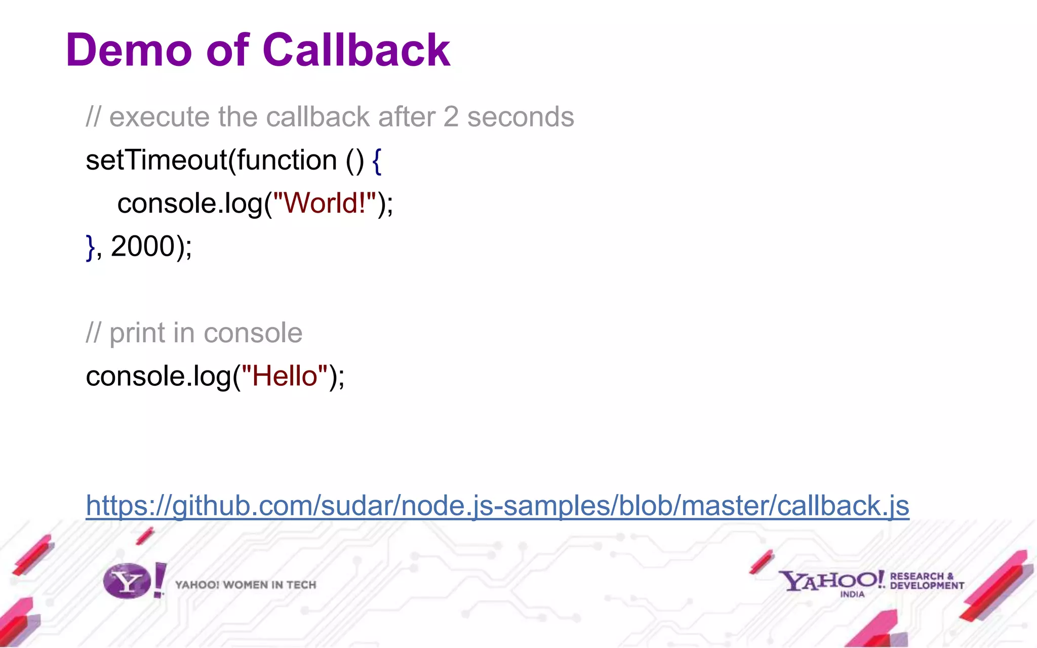 Demo of Callback
// execute the callback after 2 seconds
setTimeout(function () {
   console.log("World!");
}, 2000);

// print in console
console.log("Hello");



https://github.com/sudar/node.js-samples/blob/master/callback.js
 