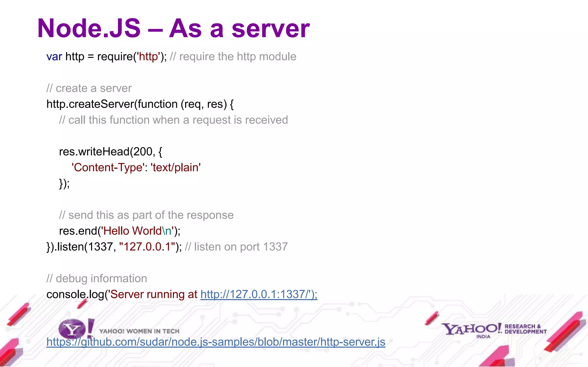 Node.JS – As a server
var http = require('http'); // require the http module

// create a server
http.createServer(function (req, res) {
    // call this function when a request is received

  res.writeHead(200, {
      'Content-Type': 'text/plain'
  });

    // send this as part of the response
    res.end('Hello Worldn');
}).listen(1337, "127.0.0.1"); // listen on port 1337

// debug information
console.log('Server running at http://127.0.0.1:1337/');



https://github.com/sudar/node.js-samples/blob/master/http-server.js
 