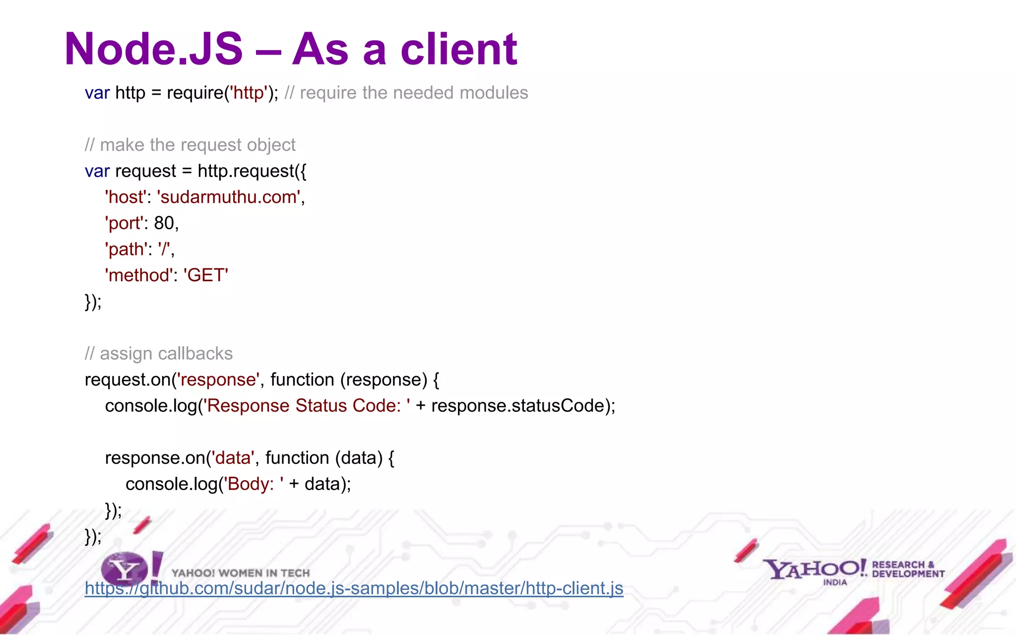 Node.JS – As a client
var http = require('http'); // require the needed modules

// make the request object
var request = http.request({
    'host': 'sudarmuthu.com',
    'port': 80,
    'path': '/',
    'method': 'GET'
});

// assign callbacks
request.on('response', function (response) {
   console.log('Response Status Code: ' + response.statusCode);

      response.on('data', function (data) {
          console.log('Body: ' + data);
      });
});

https://github.com/sudar/node.js-samples/blob/master/http-client.js
 