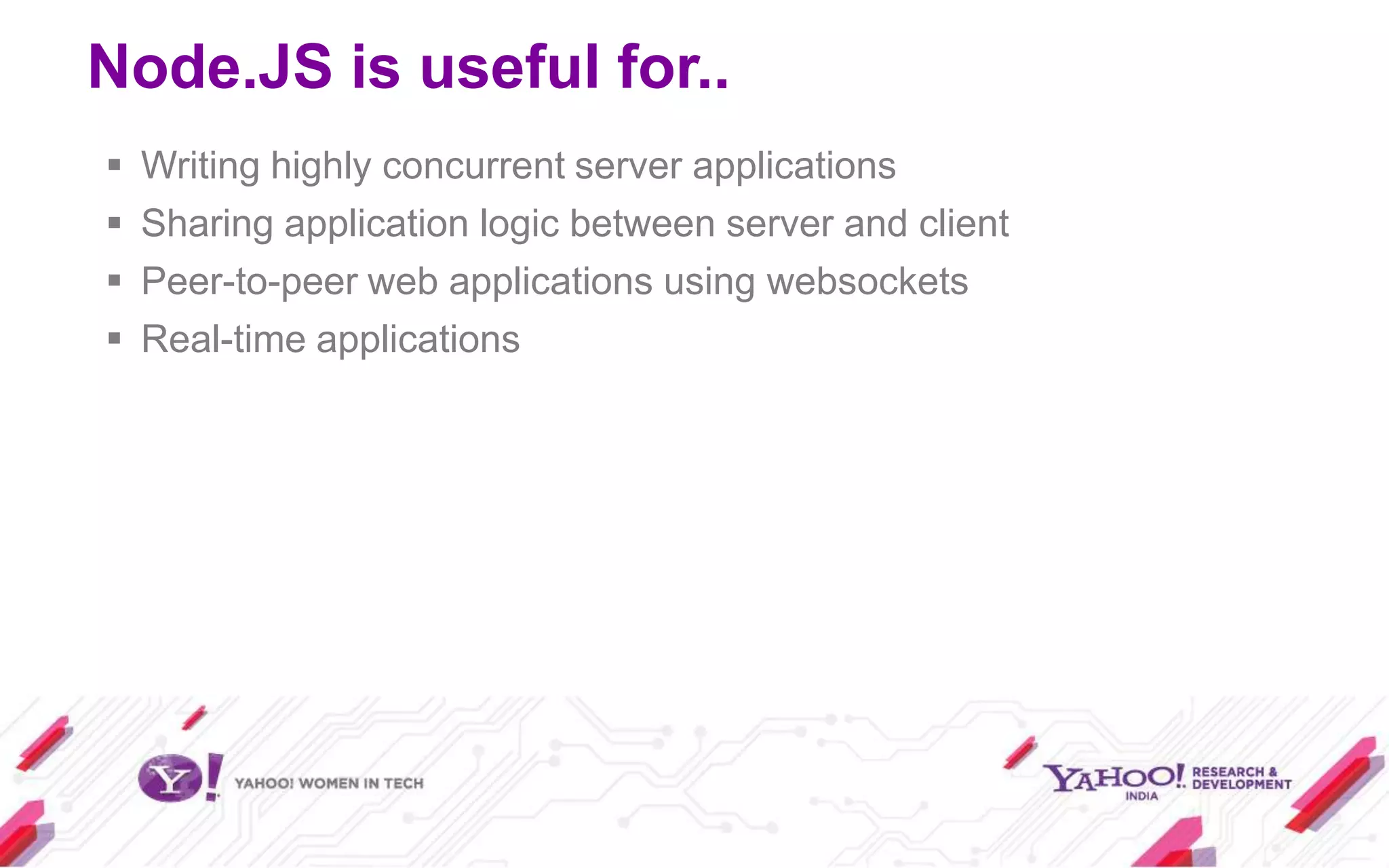 Node.JS is useful for..
   Writing highly concurrent server applications
   Sharing application logic between server and client
   Peer-to-peer web applications using websockets
   Real-time applications
 