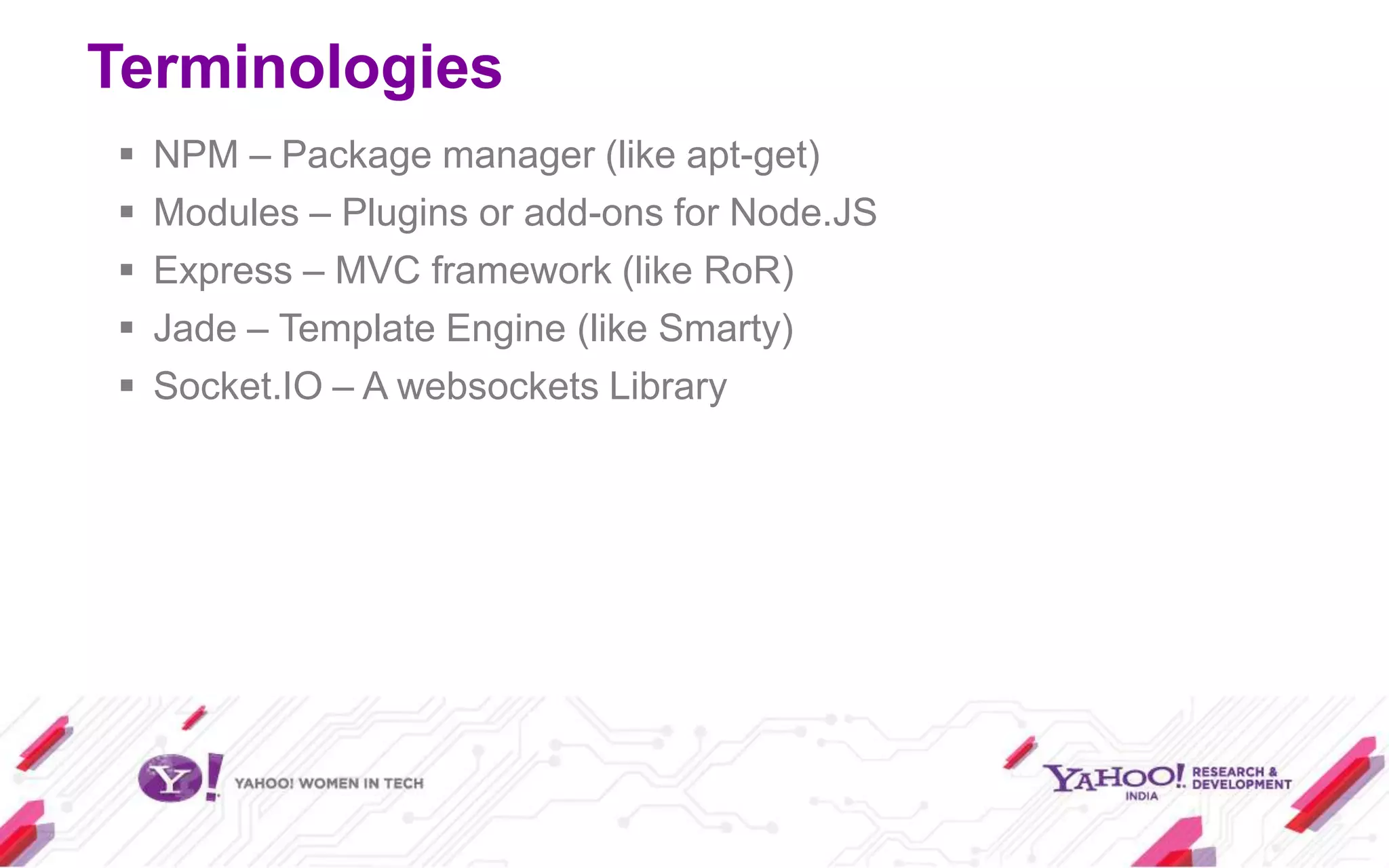 Terminologies
   NPM – Package manager (like apt-get)
   Modules – Plugins or add-ons for Node.JS
   Express – MVC framework (like RoR)
   Jade – Template Engine (like Smarty)
   Socket.IO – A websockets Library
 
