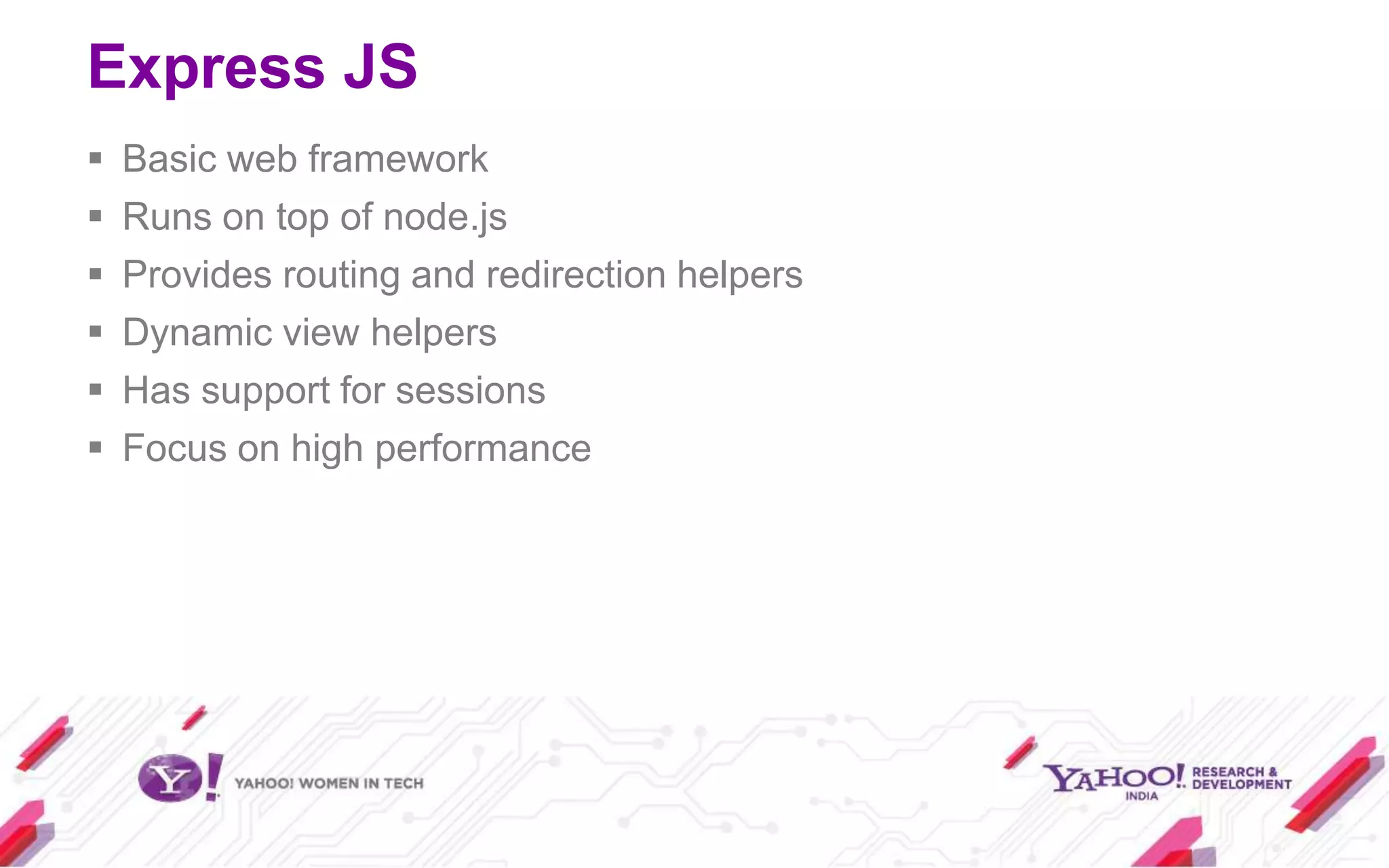 Express JS
   Basic web framework
   Runs on top of node.js
   Provides routing and redirection helpers
   Dynamic view helpers
   Has support for sessions
   Focus on high performance
 