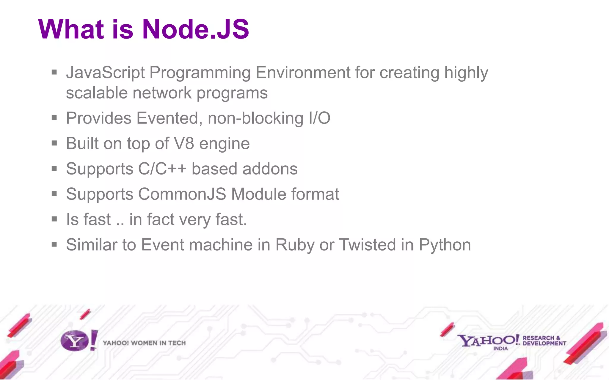 What is Node.JS
 JavaScript Programming Environment for creating highly
  scalable network programs
 Provides Evented, non-blocking I/O
 Built on top of V8 engine
 Supports C/C++ based addons
 Supports CommonJS Module format
 Is fast .. in fact very fast.
 Similar to Event machine in Ruby or Twisted in Python
 