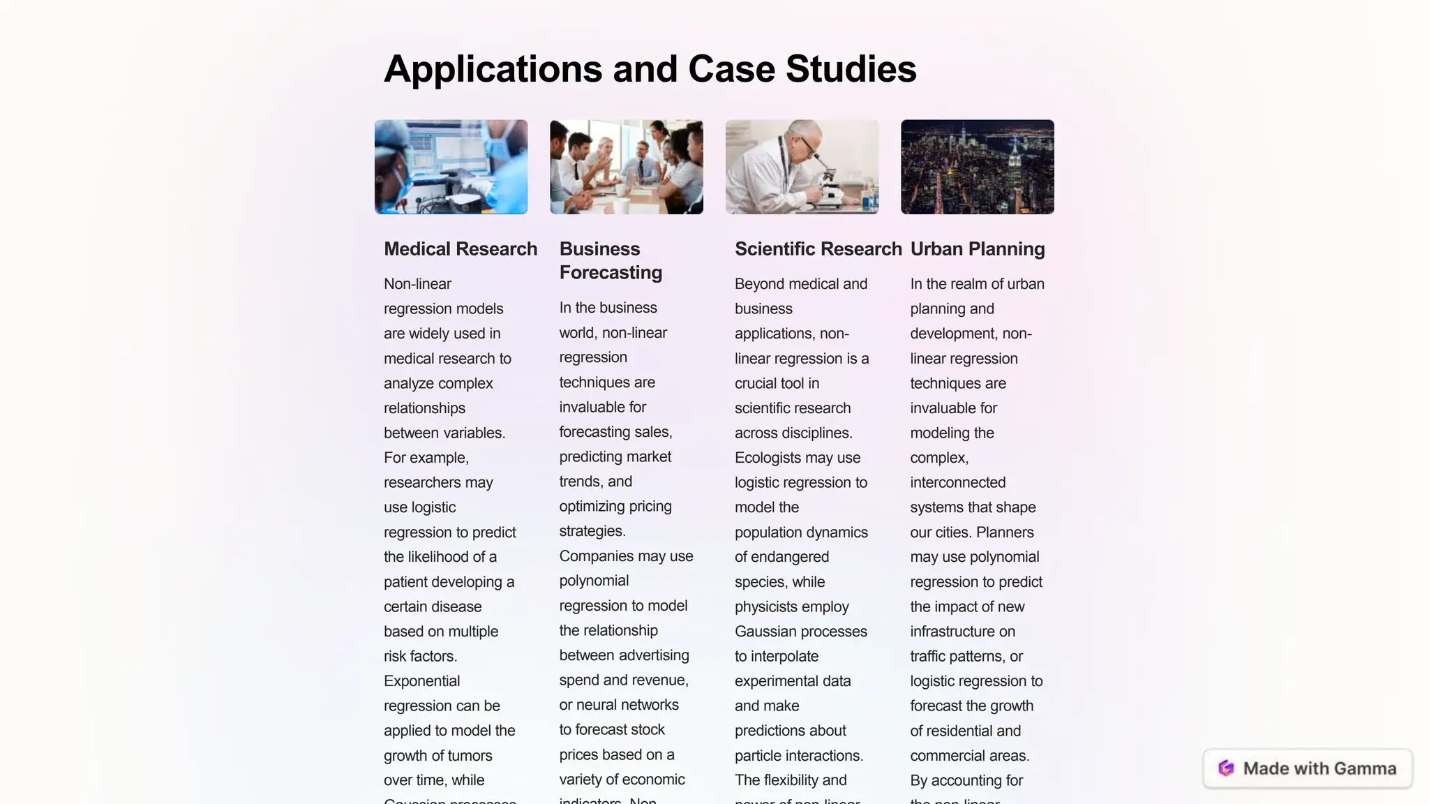 Applications and Case Studies
Medical Research
Non-linear
regression models
are widely used in
medical research to
analyze complex
relationships
between variables.
For example,
researchers may
use logistic
regression to predict
the likelihood of a
patient developing a
certain disease
based on multiple
risk factors.
Exponential
regression can be
applied to model the
growth of tumors
over time, while
Business
Forecasting
In the business
world, non-linear
regression
techniques are
invaluable for
forecasting sales,
predicting market
trends, and
optimizing pricing
strategies.
Companies may use
polynomial
regression to model
the relationship
between advertising
spend and revenue,
or neural networks
to forecast stock
prices based on a
variety of economic
Scientific Research
Beyond medical and
business
applications, non-
linear regression is a
crucial tool in
scientific research
across disciplines.
Ecologists may use
logistic regression to
model the
population dynamics
of endangered
species, while
physicists employ
Gaussian processes
to interpolate
experimental data
and make
predictions about
particle interactions.
The flexibility and
Urban Planning
In the realm of urban
planning and
development, non-
linear regression
techniques are
invaluable for
modeling the
complex,
interconnected
systems that shape
our cities. Planners
may use polynomial
regression to predict
the impact of new
infrastructure on
traffic patterns, or
logistic regression to
forecast the growth
of residential and
commercial areas.
By accounting for
 