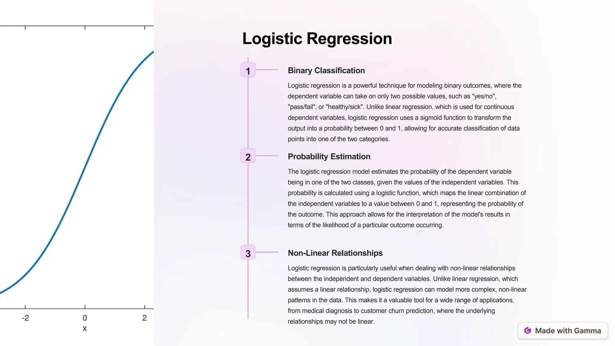 Logistic Regression
1 Binary Classification
Logistic regression is a powerful technique for modeling binary outcomes, where the
dependent variable can take on only two possible values, such as "yes/no",
"pass/fail", or "healthy/sick". Unlike linear regression, which is used for continuous
dependent variables, logistic regression uses a sigmoid function to transform the
output into a probability between 0 and 1, allowing for accurate classification of data
points into one of the two categories.
2 Probability Estimation
The logistic regression model estimates the probability of the dependent variable
being in one of the two classes, given the values of the independent variables. This
probability is calculated using a logistic function, which maps the linear combination of
the independent variables to a value between 0 and 1, representing the probability of
the outcome. This approach allows for the interpretation of the model's results in
terms of the likelihood of a particular outcome occurring.
3 Non-Linear Relationships
Logistic regression is particularly useful when dealing with non-linear relationships
between the independent and dependent variables. Unlike linear regression, which
assumes a linear relationship, logistic regression can model more complex, non-linear
patterns in the data. This makes it a valuable tool for a wide range of applications,
from medical diagnosis to customer churn prediction, where the underlying
relationships may not be linear.
 