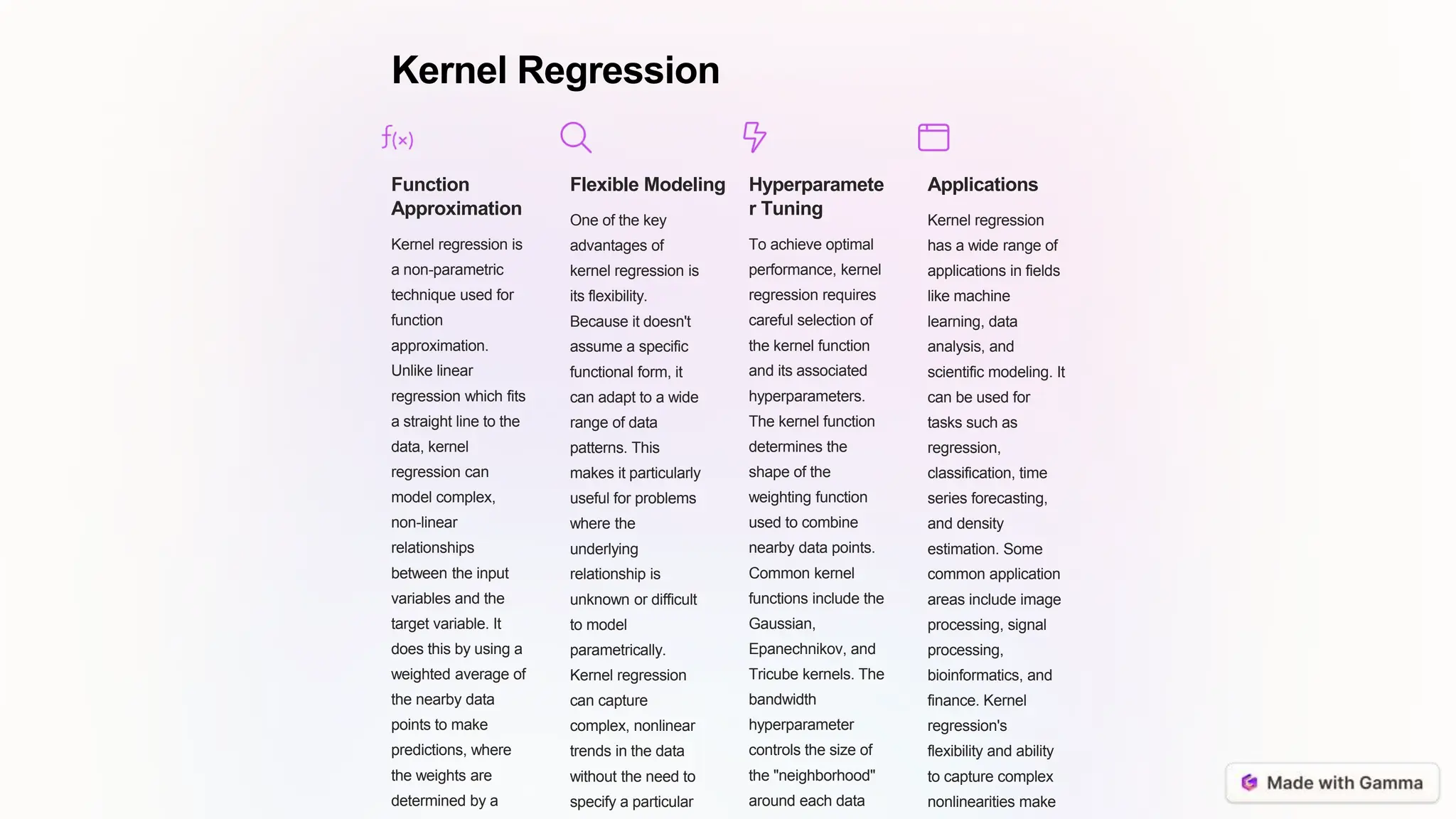 Kernel Regression
Function
Approximation
Kernel regression is
a non-parametric
technique used for
function
approximation.
Unlike linear
regression which fits
a straight line to the
data, kernel
regression can
model complex,
non-linear
relationships
between the input
variables and the
target variable. It
does this by using a
weighted average of
the nearby data
points to make
predictions, where
the weights are
determined by a
Flexible Modeling
One of the key
advantages of
kernel regression is
its flexibility.
Because it doesn't
assume a specific
functional form, it
can adapt to a wide
range of data
patterns. This
makes it particularly
useful for problems
where the
underlying
relationship is
unknown or difficult
to model
parametrically.
Kernel regression
can capture
complex, nonlinear
trends in the data
without the need to
specify a particular
Hyperparamete
r Tuning
To achieve optimal
performance, kernel
regression requires
careful selection of
the kernel function
and its associated
hyperparameters.
The kernel function
determines the
shape of the
weighting function
used to combine
nearby data points.
Common kernel
functions include the
Gaussian,
Epanechnikov, and
Tricube kernels. The
bandwidth
hyperparameter
controls the size of
the "neighborhood"
around each data
Applications
Kernel regression
has a wide range of
applications in fields
like machine
learning, data
analysis, and
scientific modeling. It
can be used for
tasks such as
regression,
classification, time
series forecasting,
and density
estimation. Some
common application
areas include image
processing, signal
processing,
bioinformatics, and
finance. Kernel
regression's
flexibility and ability
to capture complex
nonlinearities make
 