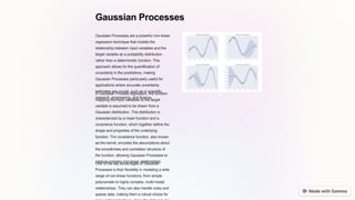 Gaussian Processes
Gaussian Processes are a powerful non-linear
regression technique that models the
relationship between input variables and the
target variable as a probability distribution
rather than a deterministic function. This
approach allows for the quantification of
uncertainty in the predictions, making
Gaussian Processes particularly useful for
applications where accurate uncertainty
estimates are crucial, such as in scientific
research, engineering, and finance.
In Gaussian Process regression, the function
mapping the input variables to the target
variable is assumed to be drawn from a
Gaussian distribution. This distribution is
characterized by a mean function and a
covariance function, which together define the
shape and properties of the underlying
function. The covariance function, also known
as the kernel, encodes the assumptions about
the smoothness and correlation structure of
the function, allowing Gaussian Processes to
capture complex non-linear relationships.
One of the key advantages of Gaussian
Processes is their flexibility in modeling a wide
range of non-linear functions, from simple
polynomials to highly complex, multi-modal
relationships. They can also handle noisy and
sparse data, making them a robust choice for
 
