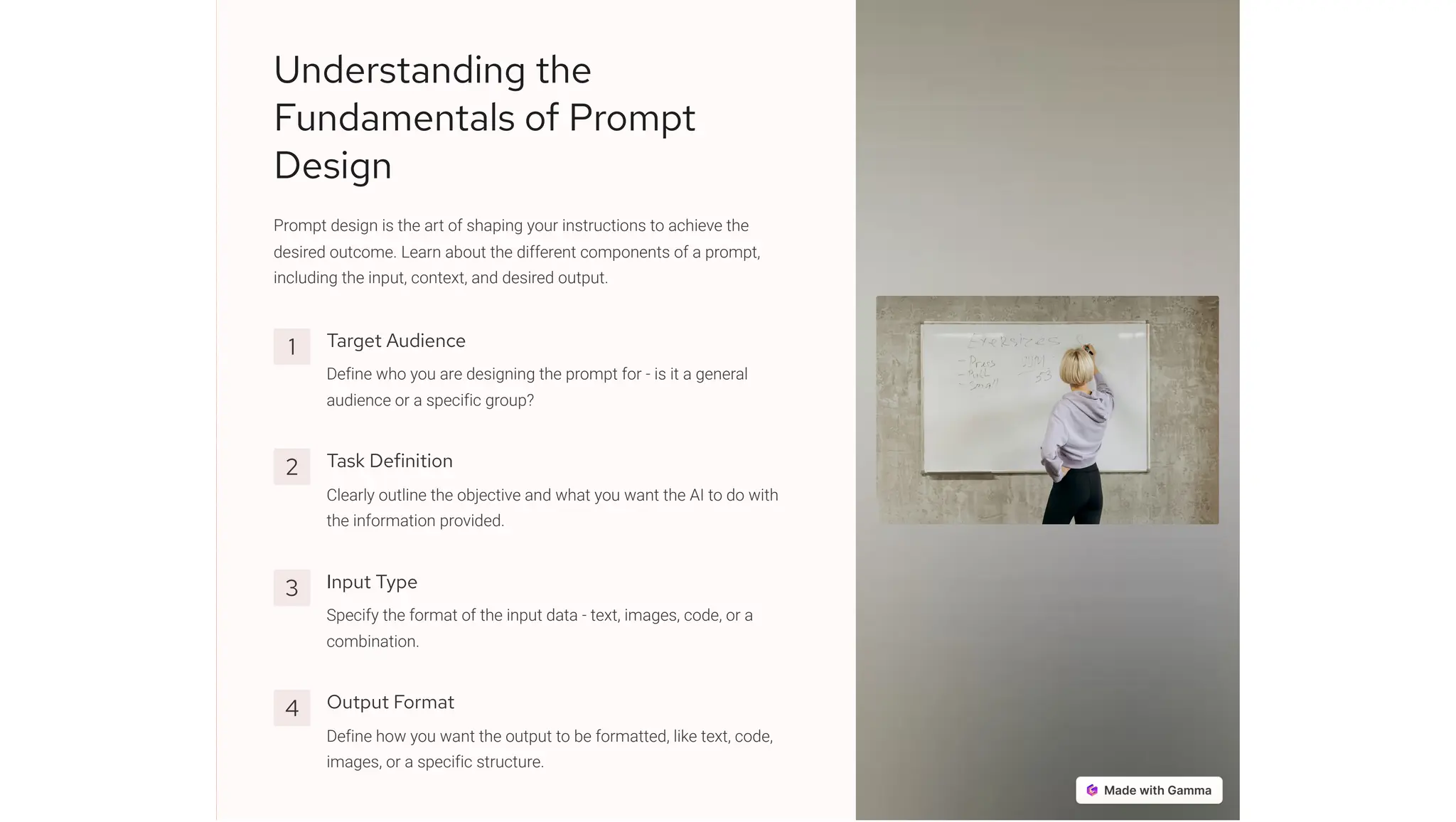 Understanding the
Fundamentals of Prompt
Design
Prompt design is the art of shaping your instructions to achieve the
desired outcome. Learn about the different components of a prompt,
including the input, context, and desired output.
1 Target Audience
Define who you are designing the prompt for - is it a general
audience or a specific group?
2 Task Definition
Clearly outline the objective and what you want the AI to do with
the information provided.
3 Input Type
Specify the format of the input data - text, images, code, or a
combination.
4 Output Format
Define how you want the output to be formatted, like text, code,
images, or a specific structure.
 