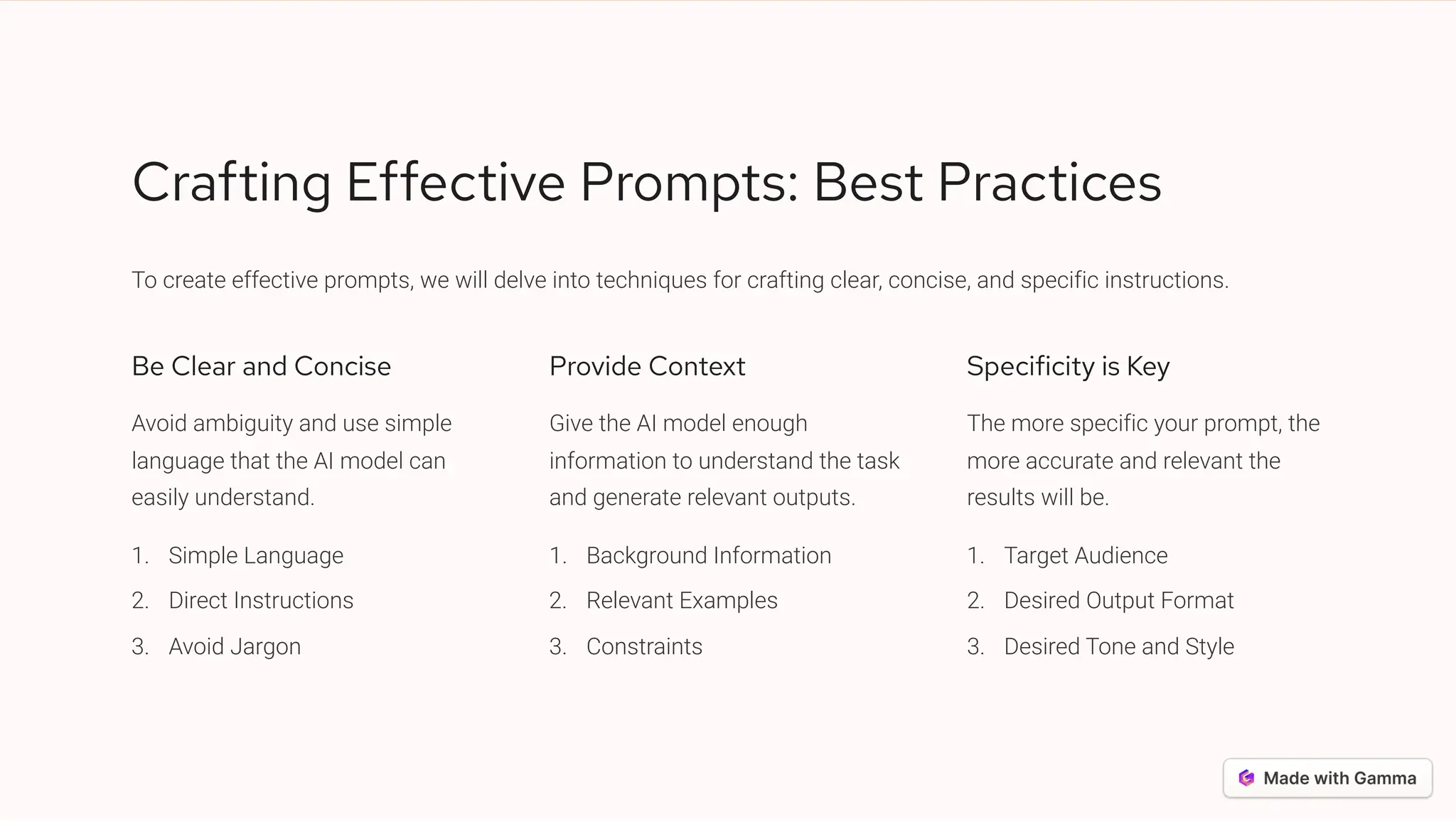 Crafting Effective Prompts: Best Practices
To create effective prompts, we will delve into techniques for crafting clear, concise, and specific instructions.
Be Clear and Concise
Avoid ambiguity and use simple
language that the AI model can
easily understand.
Simple Language
1.
Direct Instructions
2.
Avoid Jargon
3.
Provide Context
Give the AI model enough
information to understand the task
and generate relevant outputs.
Background Information
1.
Relevant Examples
2.
Constraints
3.
Specificity is Key
The more specific your prompt, the
more accurate and relevant the
results will be.
Target Audience
1.
Desired Output Format
2.
Desired Tone and Style
3.
 