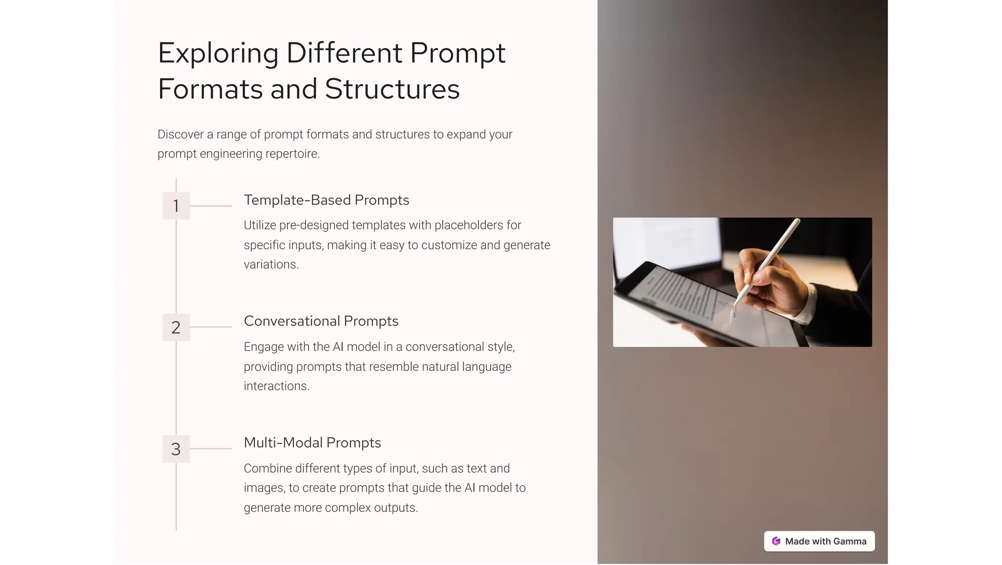 Exploring Different Prompt
Formats and Structures
Discover a range of prompt formats and structures to expand your
prompt engineering repertoire.
1 Template-Based Prompts
Utilize pre-designed templates with placeholders for
specific inputs, making it easy to customize and generate
variations.
2 Conversational Prompts
Engage with the AI model in a conversational style,
providing prompts that resemble natural language
interactions.
3 Multi-Modal Prompts
Combine different types of input, such as text and
images, to create prompts that guide the AI model to
generate more complex outputs.
 